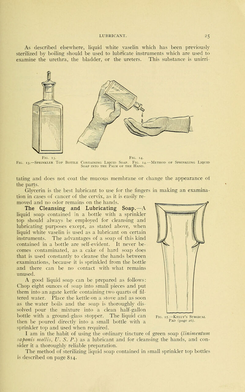 As described elsewhere, liquid white vaselin which has been previously sterilized by boiling should be used to lubricate instruments which are used to examine the urethra, the bladder, or the ureters. This substance is unirri- Fig. 13. Fig. 14. Fig. 13.—Sprinkler Top Bottle Containing Liquid Soap. Fig. 14.—Method of Sprinkling Liquid Soap into the Palm of the Hand. tating and does not coat the mucous membrane or change the appearance of the parts. Glycerin is the best lubricant to use for the fingers in making an examina- tion in cases of cancer of the cervix, as it is easily re- moved and no odor remains on the hands. The Cleansing and Lubricating Soap.—A liquid soap contained in a bottle with a sprinkler top should always be employed for cleansing and lubricating purposes except, as stated above, when liquid white vaselin is used as a lubricant on certain instruments. The advantages of a soap of this kind contained in a bottle are self-evident. It never be- comes contaminated, as a cake of hard soap does that is used constantly to cleanse the hands between examinations, because it is sprinkled from the bottle and there can be no contact with what remains unused. A good liquid soap can be prepared as follows: Chop eight ounces of soap into small pieces and put them into an agate kettle containing two quarts of fil- tered water. Place the kettle on a stove and as soon as the water boils and the soap is thoroughly dis- solved pour the mixture into a clean half-gallon bottle with a ground-glass stopper. The liquid can then be poured directly into a small bottle with a sprinkler top and used when required. I am in the habit of using the ordinary tincture of green soap (linimentiim saponis mollis, U. S. P.) as a lubricant and for cleansing the hands, and con- sider it a thoroughly reliable preparation. The method of sterilizing liquid soap contained in small sprinkler top bottles is described on page 814. Fig. 15.—Kelly's Surgical Pad (page 26).