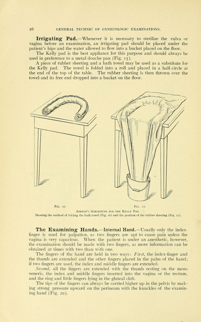 Irrigating Pad.—Whenever it is necessary to sterilize the vulva or vagina before an examination, an irrigating pad should be placed under the patient's hips and the water allowed to flow into a bucket placed on the floor. The Kelly pad is the best appliance for this purpose and should always be used in preference to a metal douche pan (Fig. 15). A piece of rubber sheeting and a bath towel may be used as a substitute for the Kelly pad. The towel is folded into a roll and placed in a half-circle at the end of the top of the table. The rubber sheeting is then thrown over the towel and its free end dropped into a bucket on the floor. Fig. 16. Fig. 17. Ashton's Substitute for the Kelly Pad. Showing the method of folding the bath towel (Fig. 16) and the position of the rubber sheeting (Fig. 17). The Examining- Hands.—Internal Hand.—Usually only the index- finger is used for palpation, as two fingers are apt to cause pain unless the vagina is very capacious. When the patient is under an anesthetic, however, the examination should be made with two fingers, as more information can be obtained at times with two than with one. The fingers of the hand are held in two ways: First, the index-finger and the thumb are extended and the other fingers placed in the palm of the hand; if two fingers are used, the index and middle fingers are extended. Second, all the fingers are extended with the thumb resting on the mons veneris, the index and middle fingers inserted into the vagina or the rectum, and the ring and little fingers lying in the gluteal cleft. The tips of the fingers can always be carried higher up in the pelvis by mak- ing strong pressure upward on the perineum with the knuckles of the examin- ing hand (Fig. 20).