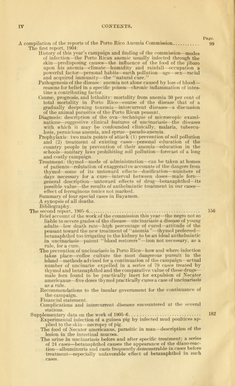 Page. A compilation of the reports of the Porto Rico Anemia Commission 99 The first report, 1904: History of this year's campaign and finding of the commission—modes of infection—the Porto Rican anemic usually infected through the skin—predisposing causes—the influence of the food of the jibaro upon his anemia—climate—humidity and rainfall—occupation a powerful factor—personal habits—earth pollution—age—sex—racial and acquired immunity—the natural cure. Pathogenesis of the disease: anemia not alone caused by loss of blood— reasons for belief in a specific poison—chronic inflammation of intes- tine a contributing factor. Course, prognosis, and lethality: mortality from anemia 30 per cent of total mortality in Porto Rico—course of the disease that of a gradually deepening toxemia—intercurrent diseases—a discussion of the animal parasites of the Porto Rican peasant. Diagnosis: description of the ova—technique of microscopic exami- nations—suggestive clinical features of uncinariasis—the diseases with which it may be confounded clinically, malaria, tubercu- losis, pernicious anemia, and sprue—pseudo-anemia. Prophylaxis: two main points of attack (1) prevention of soil pollution and (2) treatment of existing cases—personal education of the country people in prevention of their anemia—education in the schools—sanitary laws prohibiting soil pollution—forecast of a long and costly campaign. Treatment: thymol—mode of administration—can be taken at homes of patients—refutation of exaggerative accounts of the dangers from thymol—some of its untoward effects—dosification—numbers of days necessary for a cure—interval between doses—male fern— general description—untoward effects of drug—betanaphthol—its possible value—the results of anthelmintic treatment in our cases— effect of ferruginous tonics not marked. Summary of four special cases in Bayamon. A synopsis of all deaths. Bibliography. The second report, 1905-6 156 Brief account of the work of the commission this year—the negro not so liable to severe grades of the disease—uncinariasis a disease of young adults—low death rate—high percentage of cured—attitude of the peasant toward the new treatment of anemia—thymol preferred— betanaphthol too irrigating to the kidney to be an ideal anthelmintic in uncinariasis—patent  blood restorers —iron not necessary, as a rule, for a cure. The prevention of uncinariasis in Porto Rico—how and where infection takes place—coffee culture the most dangerous pursuit in the island—methods advised for a continuation of the campaign—actual number of uncinarise expelled in a series of 70 cases treated by thymol and betanaphthol and the comparative value of these drugs— male fern found to be practically inert for expulsion of Necator americanus—five doses thymol practically cures a case of uncinariasis as a rule. Recommendations to the insular government for the continuance of the campaign. Financial statement. Complications and intercurrent diseases encountered at the several stations. Supplementary data on the work of 1905-6 182 Experimental infection of a guinea pig by infected mud poultices ap- plied to the skin—necropsy of pig. The food of Necator americanus, parasitic in man—description of the lesion in the intestinal mucosa. The urine in uncinariasis before and after specific treatment; a series of 24 cases—betanaphthol causes the appearance of the diazo-reac- tion—albuminuria and casts frequently demonstrable in cases before treatment—especially unfavorable effect of betanaphthol in such cases.