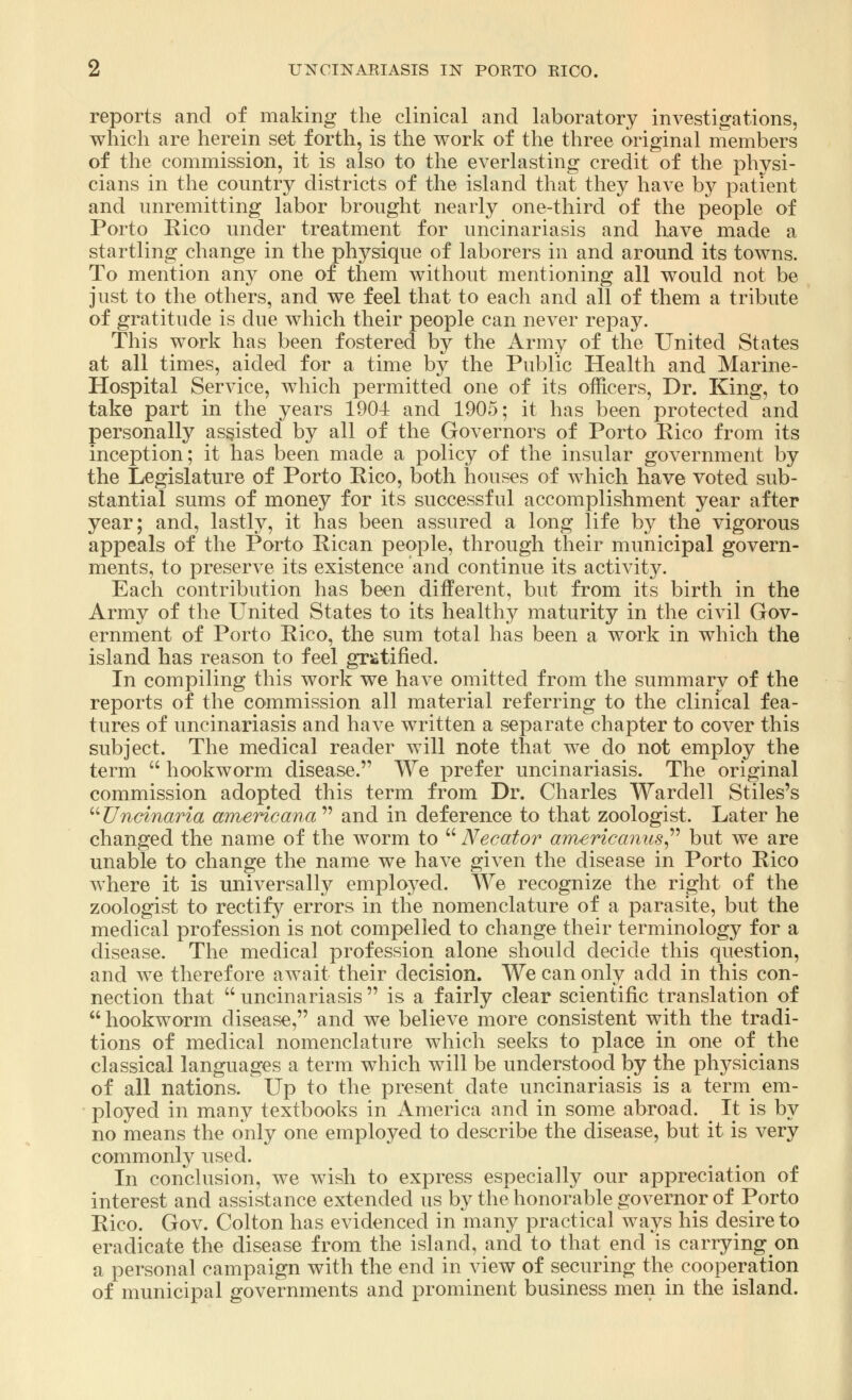 reports and of making the clinical and laboratory investigations, which are herein set forth, is the work of the three original members of the commission, it is also to the everlasting credit of the physi- cians in the country districts of the island that they have by patient and unremitting labor brought nearly one-third of the people of Porto Eico under treatment for uncinariasis and have made a startling change in the physique of laborers in and around its towns. To mention any one of them without mentioning all would not be just to the others, and we feel that to each and all of them a tribute of gratitude is due which their people can never repay. This work has been fostered by the Army of the United States at all times, aided for a time by the Public Health and Marine- Hospital Service, which permitted one of its officers, Dr. King, to take part in the years 1904 and 1905; it has been protected and personally assisted by all of the Governors of Porto Rico from its inception; it has been made a policy of the insular government by the Legislature of Porto Rico, both houses of which have voted sub- stantial sums of money for its successful accomplishment year after year; and, lastly, it has been assured a long life by the vigorous appeals of the Porto Rican people, through their municipal govern- ments, to preserve its existence and continue its activity. Each contribution has been different, but from its birth in the Army of the United States to its healthy maturity in the civil Gov- ernment of Porto Rico, the sum total has been a work in which the island has reason to feel gratified. In compiling this work we have omitted from the summary of the reports of the commission all material referring to the clinical fea- tures of uncinariasis and have written a separate chapter to cover this subject. The medical reader will note that we do not employ the term  hookworm disease. We prefer uncinariasis. The original commission adopted this term from Dr. Charles Wardell Stiles's  Uncinaria americana  and in deference to that zoologist. Later he changed the name of the worm to Necator americanus but we are unable to change the name we have given the disease in Porto Rico where it is universally employed. We recognize the right of the zoologist to rectify errors in the nomenclature of a parasite, but the medical profession is not compelled to change their terminology for a disease. The medical profession alone should decide this question, and we therefore await their decision. We can only add in this con- nection that  uncinariasis  is a fairly clear scientific translation of hookworm disease, and we believe more consistent with the tradi- tions of medical nomenclature which seeks to place in one of the classical languages a term which will be understood by the physicians of all nations. Up to the present date uncinariasis is a term em- ployed in many textbooks in America and in some abroad. ^ It is by no means the only one employed to describe the disease, but it is very commonly used. In conclusion, we wish to express especially our appreciation of interest and assistance extended us by the honorable governor of Porto Rico. Gov. Colton has evidenced in many practical ways his desire to eradicate the disease from the island, and to that end is carrying-on a personal campaign with the end in view of securing the cooperation of municipal governments and prominent business men in the island.