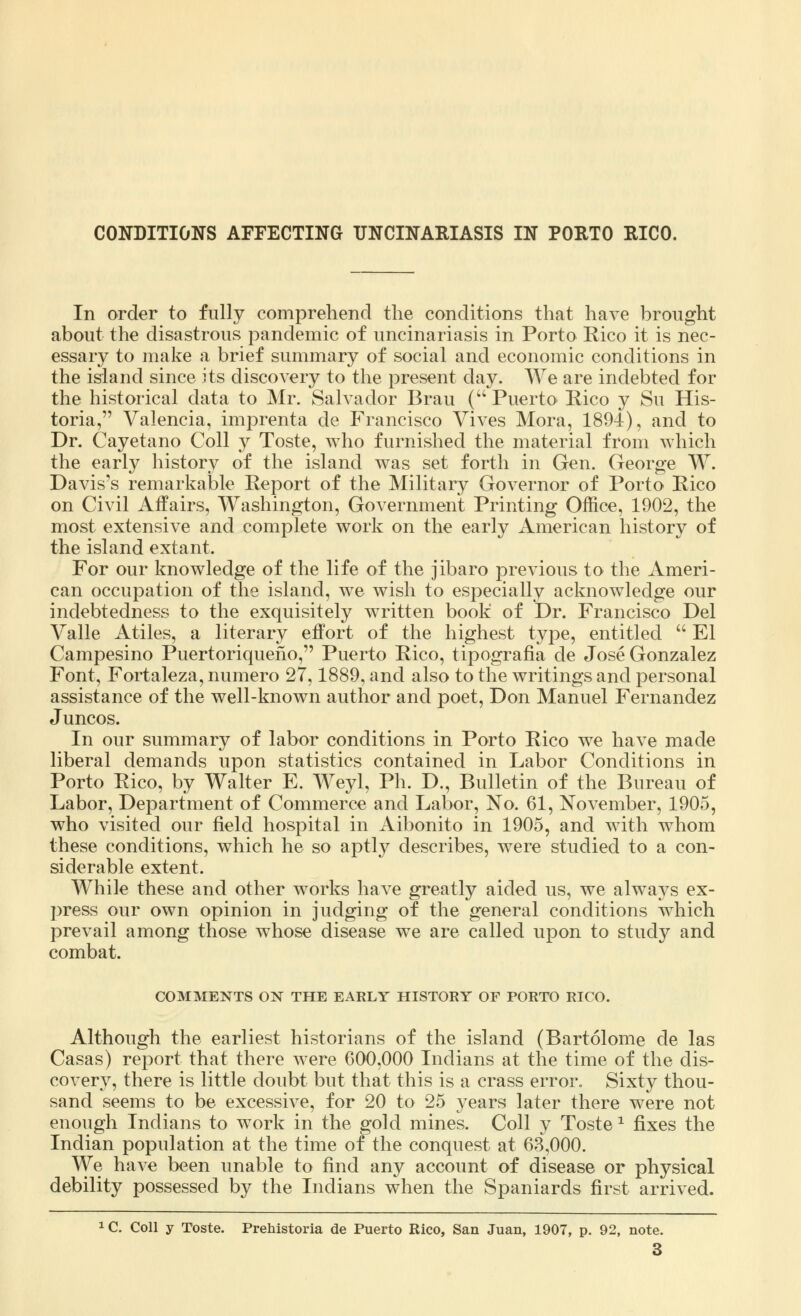 In order to fully comprehend the conditions that have brought about the disastrous pandemic of uncinariasis in Porto Rico it is nec- essary to make a brief summary of social and economic conditions in the island since its discovery to the present day. We are indebted for the historical data to Mr. Salvador Brau (Puerto Rico y Su His- toria, Valencia, imprenta de Francisco Vives Mora, 1894), and to Dr. Cayetano Coll y Toste, who furnished the material from which the early history of the island was set forth in Gen. George W. Davis's remarkable Report of the Military Governor of Porto Rico on Civil Affairs, Washington, Government Printing Office, 1902, the most extensive and complete work on the early American history of the island extant. For our knowledge of the life of the jibaro previous to the Ameri- can occupation of the island, we wish to especially acknowledge our indebtedness to the exquisitely written book of Dr. Francisco Del Valle Atiles, a literary effort of the highest type, entitled  El Campesino Puertoriqueho, Puerto Rico, tipografia de Jose Gonzalez Font, Fortaleza, numero 27,1889, and also to the writings and personal assistance of the well-known author and poet, Don Manuel Fernandez Juncos. In our summary of labor conditions in Porto Rico we have made liberal demands upon statistics contained in Labor Conditions in Porto Rico, by Walter E. Weyl, Ph. D., Bulletin of the Bureau of Labor, Department of Commerce and Labor, No. 61, November, 1905, who visited our field hospital in Aibonito in 1905, and with whom these conditions, which he so aptly describes, were studied to a con- siderable extent. While these and other works have greatly aided us, we always ex- press our own opinion in judging of the general conditions which prevail among those whose disease we are called upon to study and combat. COMMENTS ON THE EARLY HISTORY OF PORTO RICO. Although the earliest historians of the island (Bartolome de las Casas) report that there were 600,000 Indians at the time of the dis- covery, there is little doubt but that this is a crass error. Sixty thou- sand seems to be excessive, for 20 to 25 years later there were not enough Indians to work in the gold mines. Coll y Toste * fixes the Indian population at the time of the conquest at 63,000. We have been unable to find any account of disease or physical debility possessed by the Indians when the Spaniards first arrived. 1C. Coll y Toste. Prehistoria de Puerto Rico, San Juan, 1907, p. 92, note. 3