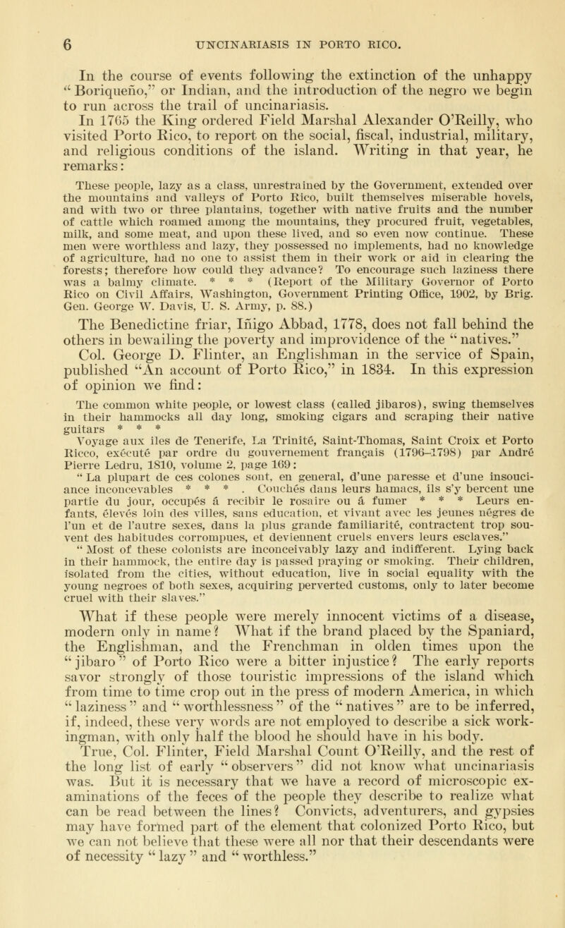 In the course of events following the extinction of the unhappy u Boriquerio, or Indian, and the introduction of the negro we begin to run across the trail of uncinariasis. In 1765 the King ordered Field Marshal Alexander O'Reilly, who visited Porto Rico, to report on the social, fiscal, industrial, military, and religious conditions of the island. Writing in that year, he remarks: These people, lazy as a class, unrestrained by the Government, extended over the mountains and valleys of Porto Rico, built themselves miserable hovels, and with two or three plantains, together with native fruits and the number of cattle which roamed among the mountains, they procured fruit, vegetables, milk, and some meat, and upon these lived, and so even now continue. These men were worthless and lazy, they possessed no implements, had no knowledge of agriculture, had no one to assist them in their work or aid in clearing the forests; therefore how could they advance? To encourage such laziness there was a balmy climate. * * * (Report of the Military Governor of Porto Rico on Civil Affairs, Washington, Government Printing Office, 1902, by Brig. Gen. George W. Davis, U. S. Army, p. 88.) The Benedictine friar, Inigo Abbad, 1778, does not fall behind the others in bewailing the poverty and improvidence of the  natives. Col. George D. Flinter, an Englishman in the service of Spain, published An account of Porto Rico, in 1834. In this expression of opinion we find: The common white people, or lowest class (called jibaros), swing themselves in their hammocks all day long, smoking cigars and scraping their native guitars * * * Voyage aux iles de Tenerife, La Trinite, Saint-Thomas, Saint Croix et Porto Ricco, execute par ordre du gouvernement francais (1796-1798) par Andre Pierre Ledru, 1810, volume 2, page 169:  La plupart de ces colones sont, en general, d'une paresse et d'une insouci- ance inconcevables * * * . Couches dans leurs hamacs, ils s'y bercent une partie du jour, occupes a recibir le rosaire ou a fumer * * * Leurs en- fants, eleves loin des villes, sans education, et vivant avec les jeunes negres de l'un et de l'autre sexes, dans la plus grande familiarite, contractent trop sou- vent des habitudes corrompues, et deviennent cruels envers leurs esclaves.  Most of these colonists are inconceivably lazy and indifferent. Lying back in their hammock, the entire day is passed praying or smoking. Their children, isolated from the cities, without education, live in social equality with the young negroes of both sexes, acquiring perverted customs, only to later become cruel with their slaves. What if these people were merely innocent victims of a disease, modern only in name? What if the brand placed by the Spaniard, the Englishman, and the Frenchman in olden times upon the jibaro of Porto Rico were a bitter injustice? The early reports savor strongly of those touristic impressions of the island which from time to time crop out in the press of modern America, in which  laziness  and  worthlessness  of the  natives  are to be inferred, if, indeed, these very words are not employed to describe a sick work- ingman, with only half the blood he should have in his body. True, Col. Flinter, Field Marshal Count O'Reilly, and the rest of the long list of early  observers did not know what uncinariasis was. But it is necessary that we have a record of microscopic ex- aminations of the feces of the people they describe to realize what can be read between the lines? Convicts, adventurers, and gypsies may have formed part of the element that colonized Porto Rico, but Ave can not believe that these were all nor that their descendants were of necessity  lazy  and  worthless.