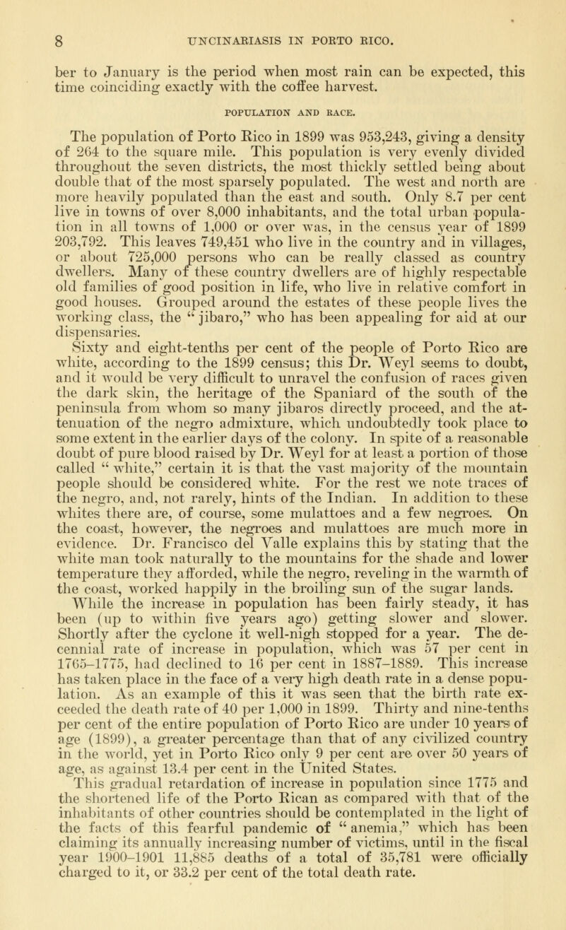 ber to January is the period when most rain can be expected, this time coinciding exactly with the coffee harvest. POPULATION AND RACE. The population of Porto Rico in 1899 was 953,243, giving a density of 264 to the square mile. This population is very evenly divided throughout the seven districts, the most thickly settled being about double that of the most sparsely populated. The west and north are more heavily populated than the east and south. Only 8.7 per cent live in towns of over 8,000 inhabitants, and the total urban popula- tion in all towns of 1,000 or over was, in the census year of 1899 203,792. This leaves 749,451 who live in the country and in villages, or about 725,000 persons who can be really classed as country dwellers. Many oi these country dwellers are of highly respectable old families of good position in life, who live in relative comfort in good houses. Grouped around the estates of these people lives the working class, the  jibaro, who has been appealing for aid at our dispensaries. Sixty and eight-tenths per cent of the people of Porto Rico are white, according to the 1899 census; this Dr. Weyl seems to doubt, and it would be very difficult to unravel the confusion of races given the dark skin, the heritage of the Spaniard of the south of the peninsula from whom so many jibaros directly proceed, and the at- tenuation of the negro admixture, which undoubtedly took place to some extent in the earlier days of the colony. In spite of a reasonable doubt of pure blood raised by Dr. Weyl for at least a portion of those called  white, certain it is that the vast majority of the mountain people should be considered white. For the rest we note traces of the negro, and, not rarely, hints of the Indian. In addition to these whites there are, of course, some mulattoes and a few negroes. On the coast, however, the negroes and mulattoes are much more in evidence. Dr. Francisco del Valle explains this by stating that the white man took naturally to the mountains for the shade and lower temperature they afforded, while the negro, reveling in the warmth of the coast, worked happily in the broiling sun of the sugar lands. While the increase in population has been fairly steady, it has been (up to within five years ago) getting slower and slower. Shortly after the cyclone it well-nigh stopped for a year. The de- cennial rate of increase in population, which was 57 per cent in 1765-1775, had declined to 16 per cent in 1887-1889. This increase has taken place in the face of a very high death rate in a dense popu- lation. As an example of this it was seen that the birth rate ex- ceeded the death rate of 40 per 1,000 in 1899. Thirty and nine-tenths per cent of the entire population of Porto Rico are under 10 years of age (1899), a greater percentage than that of any civilized country in the world, yet in Porto Rico only 9 per cent are over 50 years of age, as against 13.4 per cent in the United States. This gradual retardation of increase in population since 1775 and the shortened life of the Porto Rican as compared with that of the inhabitants of other countries should be contemplated in the light of the facts of this fearful pandemic of  anemia, which has been claiming its annually increasing number of victims, until in the fiscal year 1900-1901 11,885 deaths of a total of 35,781 were officially charged to it, or 33.2 per cent of the total death rate.