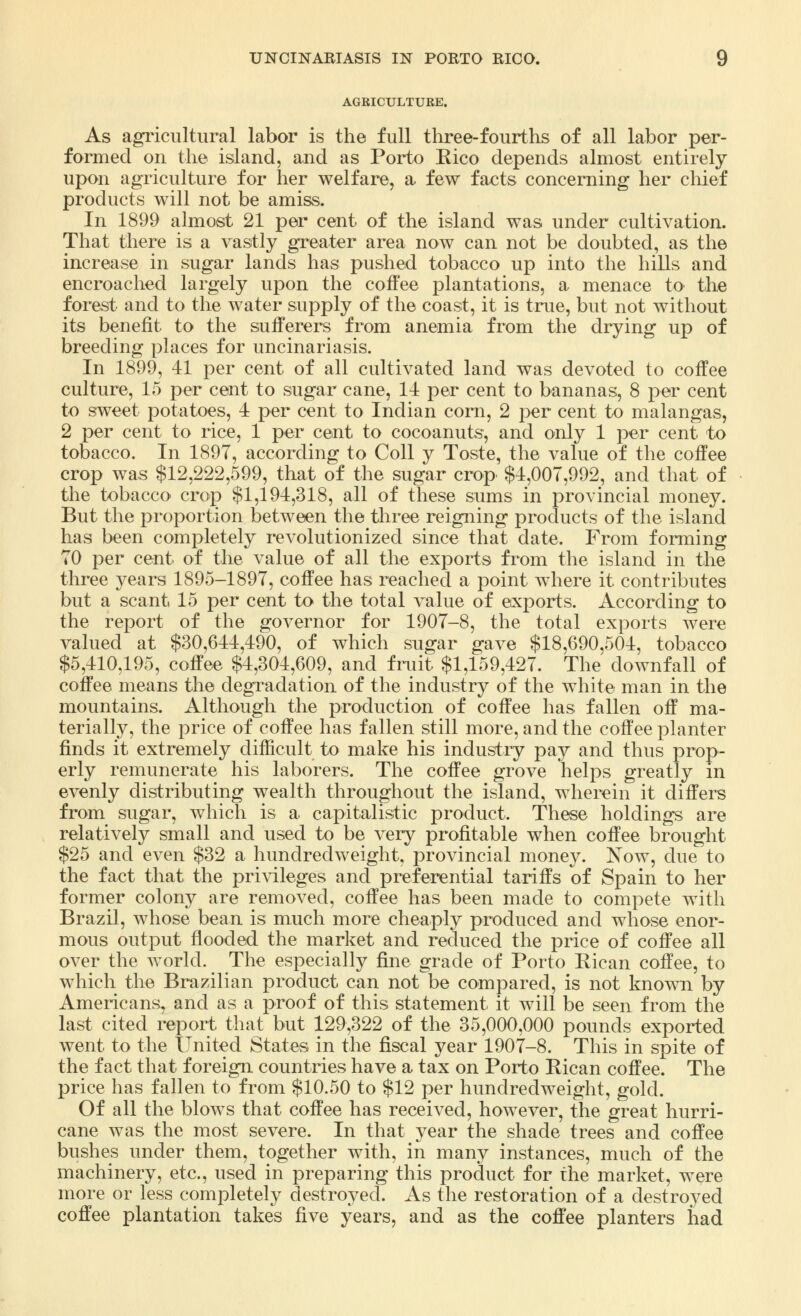 AGRICULTURE. As agricultural labor is the full three-fourths of all labor per- formed on the island, and as Porto Kico depends almost entirely upon agriculture for her welfare, a few facts concerning her chief products will not be amiss. In 1899 almost 21 per cent of the island was under cultivation. That there is a vastly greater area now can not be doubted, as the increase in sugar lands has pushed tobacco up into the hills and encroached largely upon the coffee plantations, a menace to the forest and to the water supply of the coast, it is true, but not without its benefit to the sufferers from anemia from the drying up of breeding places for uncinariasis. In 1899, 41 per cent of all cultivated land was devoted to coffee culture, 15 per cent to sugar cane, 14 per cent to bananas, 8 per cent to sweet potatoes, 4 per cent to Indian corn, 2 per cent to malangas, 2 per cent to rice, 1 per cent to cocoanuts, and only 1 per cent to tobacco. In 1897, according to Coll y Toste, the value of the coffee crop was $12,222,599, that of the sugar crop. $4,007,992, and that of the tobacco crop $1,194,318, all of these sums in provincial money. But the proportion between the three reigning products of the island has been completely revolutionized since that date. From forming 70 per cent of the value of all the exports from the island in the three years 1895-1897, coffee has reached a point where it contributes but a scant 15 per cent to the total value of exports. According to the report of the governor for 1907-8, the total exports were valued at $30,644,490, of which sugar gave $18,690,504, tobacco $5,410,195, coffee $4,304,609, and fruit $1,159,427. The downfall of coffee means the degradation of the industry of the white man in the mountains. Although the production of coffee has fallen off ma- terially, the price of coffee has fallen still more, and the coffee planter finds it extremely difficult to make his industry pay and thus prop- erly remunerate his laborers. The coffee grove helps greatly in evenly distributing wealth throughout the island, wherein it differs from sugar, which is a capitalistic product. These holdings are relatively small and used to be very profitable when coffee brought $25 and even $32 a hundredweight, provincial money. Now, due to the fact that the privileges and preferential tariffs of Spain to her former colony are removed, coffee has been made to compete with Brazil, whose bean is much more cheaply produced and whose enor- mous output flooded the market and reduced the price of coffee all over the world. The especially fine grade of Porto Rican coffee, to which the Brazilian product can not be compared, is not known by Americans, and as a proof of this statement it will be seen from the last cited report that but 129,322 of the 35,000,000 pounds exported went to the United States in the fiscal year 1907-8. This in spite of the fact that foreign countries have a tax on Porto Eican coffee. The price has fallen to from $10.50 to $12 per hundredweight, gold. Of all the blows that coffee has received, however, the great hurri- cane was the most severe. In that year the shade trees and coffee bushes under them, together with, in many instances, much of the machinery, etc., used in preparing this product for the market, were more or less completely destroyed. As the restoration of a destroyed coffee plantation takes five years, and as the coffee planters had