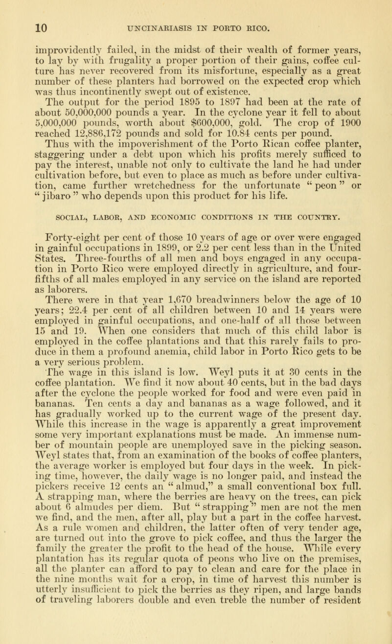 improvidently failed, in the midst of their wealth of former years, to lay by with frugality a proper portion of their gains, coffee cul- ture has never recovered from its misfortune, especially as a great number of these planters had borrowed on the expected crop which was thus incontinently swept out of existence. The output for the period 1895 to 1897 had been at the rate of about 50,000,000 pounds a year. In the cyclone year it fell to about 5,000,000 pounds, worth about $600,000, gold. The crop of 1900 reached 12,886,172 pounds and sold for 10.84 cents per pound. Thus with the impoverishment of the Porto Rican coffee planter, staggering under a debt upon which his profits merely sufficed to pay the interest, unable not only to cultivate the land he had under cultivation before, but even to place as much as before under cultiva- tion, came further wretchedness for the unfortunate  peon or  jibaro  who depends upon this product for his life. SOCIAL, LABOR, AND ECONOMIC CONDITIONS IN THE COUNTRY. Forty-eight per cent of those 10 years of age or over were engaged in gainful occupations in 1899, or 2.2 per cent less than in the United States. Three-fourths of all men and boys engaged in any occupa- tion in Porto Rico were employed directly in agriculture, and four- fifths of all males employed in any service on the island are reported as laborers. There were in that year 1,670 breadwinners below the age of 10 years; 22.4 per cent of all children between 10 and 14 years were employed in gainful occupations, and one-half of all those betAveen 15 and 19. When one considers that much of this child labor is employed in the coffee plantations and that this rarely fails to pro- duce in them a profound anemia, child labor in Porto Rico gets to be a very serious problem. The wage in this island is low. Weyl puts it at 30 cents in the coffee plantation. We find it now about 40 cents, but in the bad days after the cyclone the people worked for food and were even paid in bananas. Ten cents a day and bananas as a wage followed, and it has gradually worked up to the current wage of the present day. While this increase in the wage is apparently a great improvement some very important explanations must be made. An immense num- ber of mountain people are unemployed save in the picking season. Weyl states that, from an examination of the books of coffee planters, the average worker is employed but four days in the week. In pick- ing time, however, the daily wage is no longer paid, and instead the pickers receive 12 cents an  almud, a small conventional box full. A strapping man, where the berries are heavy on the trees, can pick about 6 almudes per diem. But  strapping  men are not the men we find, and the men, after all, play but a part in the coffee harvest. As a rule women and children, the latter often of very tender age, are turned out into the grove to pick coffee, and thus the larger the family the greater the profit to the head of the house. While every plantation has its regular quota of peons who live on the premises, all the planter can afford to pay to clean and care for the place in the nine months wait for a crop, in time of harvest this number is utterly insufficient to pick the berries as they ripen, and large bands of traveling laborers double and even treble the number of resident