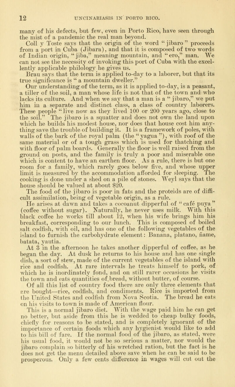 many of his defects, but few, even in Porto Rico, have seen through the mist of a pandemic the real man beyond. Coll y Toste says that the origin of the word  jibaro proceeds from a port in Cuba (Jibara), and that it is composed of two words of Indian origin, jiba, meaning mountain, and ero, man. We can not see the necessity of invoking this port of Cuba with the excel- lently applicable philology he gives us. Brau says that the term is applied to-day to a laborer, but that its true significance is  a mountain dweller. Our understanding of the term, as it is applied to-day, is a peasant, a tiller of the soil, a man whose life is not that of the town and who lacks its culture. And when we say that a man is a  jibaro, we put him in a separate and distinct class, a class of country laborers. These people  live now as they lived 100 or 200 years ago, close to the soil. The jibaro is a squatter and does not own the land upon which he builds his modest house, nor does that house cost him any- thing save the trouble of building it. It is a framework of poles, with walls of the bark of the royal palm (the  yagua ), with roof of the same material or of a tough grass which is used for thatching and with floor of palm boards. Generally the floor is well raised from the ground on posts, and the family is truly a poor and miserable one which is content to have an earthen floor. As a rule, there is but one room for a family, which rarely goes below five, and whose upper limit is measured by the accommodation afforded for sleeping. The cooking is done under a shed on a pile of stones. Weyl says that the house should be valued at about $20. The food of the jibaro is poor in fats and the proteids are of diffi- cult assimilation, being of vegetable origin, as a rule. He arises at dawn and takes a cocoanut dipperful of  cafe puya  (coffee without sugar). Naturally, he never uses milk. With this black coffee he works till about 12, when his wife brings him his breakfast, corresponding to our lunch. This is composed of boiled salt codfish, with oil, and has one of the following vegetables of the island to furnish the carbohydrate element: Banana, platano, name, batata, yautia. At 3 in the afternoon he takes another dipperful of coffee, as he began the day. At dusk he returns to his house and has one single dish, a sort of stew, made of the current vegetables of the island with rice and codfish. At rare intervals he treats himself to pork, of which he is inordinately fond, and on still rarer occasions he visits the town and eats quantities of bread, without butter, of course. Of all this list of country food there are only three elements that are bought—rice, codfish, and condiments. Rice is imported from the United States and codfish from Nova Scotia. The bread he eats on his visits to town is made of American flour. This is a normal jibaro diet. With the wage paid him he can get no better, but aside from this he is wedded to cheap bulky foods, chiefly for reasons to be stated, and is completely ignorant of the importance of certain foods which any hygienist would like to add to his bill of fare. If the normal food of the jibaro, as stated, were his usual food, it would not be so serious a matter, nor would the jibaro complain so bitterly of his wretched ration, but the fact is he does not get the menu detailed above save when he can be said to be prosperous. Only a few cents difference in wages will cut out the