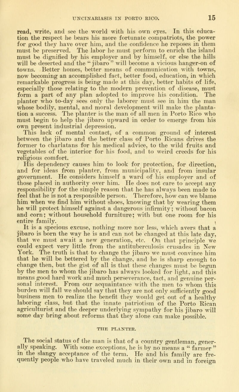 read, write, and see the world with his own eyes. In this educa- tion the respect he bears his more fortunate compatriots, the power for good they have over him, and the confidence he reposes in them must be preserved. The labor he must perform to enrich the island must be dignified by his employer and by himself, or else the hills will be deserted and the  jibaro  will become a vicious hanger-on of towns. Better homes, better means of communication with towns, now becoming an accomplished fact, better food, education, in which remarkable progress is being made at this day, better habits of life, especially those relating to the modern prevention of disease, must form a part of any plan adopted to improve his condition. The planter who to-day sees only the laborer must see in him the man whose bodily, mental, and moral development will make the planta- tion a success. The planter is the man of all men in Porto Rico who must begin to help the jibaro upward in order to emerge from his own present industrial depression. This lack of mental contact, of a common ground of interest between the jibaro and the better class of Porto Ricans drives the former to charlatans for his medical advice, to the wild fruits and vegetables of the interior for his food, and to weird creeds for his religious comfort. His dependency causes him to look for protection, for direction, and for ideas from planter, from municipality, and from insular government. He considers himself a ward of his employer and of those placed in authority over him. He does not care to accept any responsibility for the simple reason that he has always been made to feel that he is not a responsible person. Therefore, how can we blame him when we find him without shoes, knowing that by wearing them he will protect himself against a dangerous infirmity; without bacon and corn; without household furniture; with but one room for his entire family. , It is a specious excuse, nothing more nor less, which avers that a jibaro is born the way he is and can not be changed at this late day, that we must await a new generation, etc. On that principle we could expect very little from the antituberculosis crusades in New York. The truth is that to change the jibaro we must convince him that he will be bettered by the change, and he is sharp enough to change then, but the gist^ of all is that these changes must be begun by the men to whom the jibaro has always looked for light, and this means good hard work and much perseverance, tact, and genuine per- sonal interest. From our acquaintance with the men to whom this burden will fall we should say that they are not only sufficiently good business men to realize the benefit they would get out of a healthy laboring class, but that the innate patriotism of the Porto Rican agriculturist and the deeper underlying sympathy for his jibaro will some day bring about reforms that they alone can make possible. THE PLANTER. The social status of the man is that of a country gentleman, gener- ally speaking. With some exceptions, he is by no means a  farmer  in the slangy acceptance of the term. He and his family are fre- quently people who have traveled much in their own and in foreign