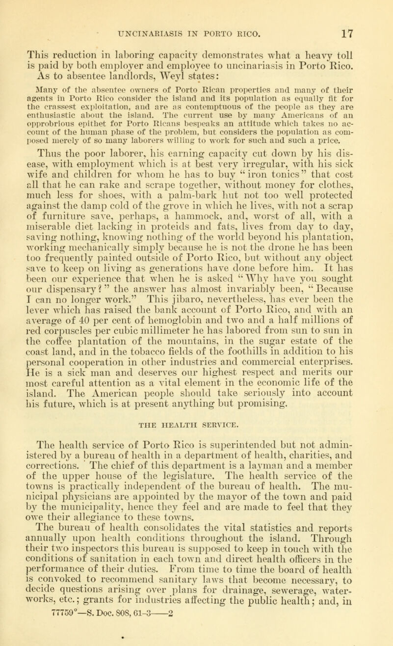 This reduction in laboring capacity demonstrates what a heavy toll is paid by both employer and employee to uncinariasis in Porto Rico. As to absentee landlords, Weyl states: Many of the absentee owners of Porto Rican properties and many of their agents in Porto Rico consider the island and its population as equally fit for the crassest exploitation, and are as contemptuous of the people as they are enthusiastic about the island. The current use by many Americans of an opprobrious epithet for Porto Ricans bespeaks an attitude which takes no ac- count of the human phase of the problem, but considers the population as com- posed merely of so many laborers willing to work for such and such a price. Thus the poor laborer, his earning capacity cut down by his dis- ease, with employment which is at best very irregular, with his sick wife and children for whom he has to buy  iron tonics that cost all that he can rake and scrape together, without money for clothes, much less for shoes, with a palm-bark hut not too well protected against the damp cold of the grove in which he lives, with not a scrap of furniture save, perhaps, a hammock, and, worst of all, with a miserable diet lacking in proteids and fats, lhTes from day to day, saving nothing, knowing nothing of the world beyond his plantation, working mechanically simply because he is not the drone he has been too frequently painted outside of Porto Rico, but without any object save to keep on living as generations have done before him. It has been our experience that when he is asked Why have you sought our dispensary? the answer has almost invariably been, Because I can no longer work. This jibaro,, nevertheless, has ever been the lever which has raised the bank account of Porto Rico, and with an average of 40 per cent of hemoglobin and two and a half millions of red corpuscles per cubic millimeter he has labored from sun to sun in the coffee plantation of the mountains, in the sugar estate of the coast land, and in the tobacco fields of the foothills in addition to his personal cooperation in other industries and commercial enterprises. He is a sick man and deserves our highest respect and merits our most careful attention as a vital element in the economic life of the island. The American people should take seriously into account his future, which is at present anything but promising. THE HEALTH SERVICE. The health service of Porto Rico is superintended but not admin- istered by a bureau of health in a department of health, charities, and corrections. The chief of this department is a layman and a member of the upper house of the legislature. The health service of the towns is practically independent of the bureau of health. The mu- nicipal physicians are appointed by the mayor of the town and paid by the municipality, hence they feel and are made to feel that they owe their allegiance to these towns. The bureau of health consolidates the vital statistics and reports annually upon health conditions throughout the island. Through their two inspectors this bureau is supposed to keep in touch with the conditions of sanitation in each town and direct health officers in the performance of their duties. From time to time the board of health is convoked to recommend sanitary laws that become necessary, to decide questions arising over plans for drainage, sewerage, water- works, etc.; grants for industries affecting the public health; and, in 77759°—S. Doc. 808, 61-3 2