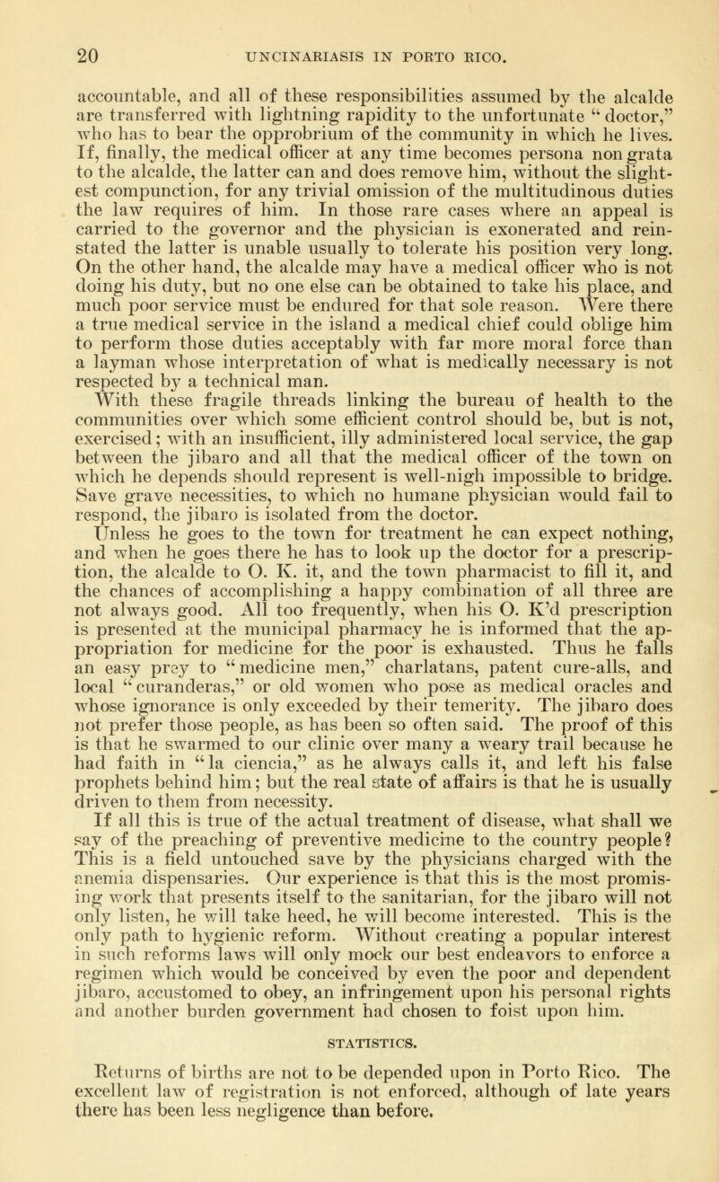 accountable, and all of these responsibilities assumed by the alcalde are transferred with lightning rapidity to the unfortunate  doctor, who has to bear the opprobrium of the community in Avhich he lives. If, finally, the medical officer at any time becomes persona non grata to the alcalde, the latter can and does remove him, without the slight- est compunction, for any trivial omission of the multitudinous duties the law requires of him. In those rare cases where an appeal is carried to the governor and the physician is exonerated and rein- stated the latter is unable usually to tolerate his position very long. On the other hand, the alcalde may have a medical officer who is not doing his duty, but no one else can be obtained to take his place, and much poor service must be endured for that sole reason. Were there a true medical service in the island a medical chief could oblige him to perform those duties acceptably with far more moral force than a layman whose interpretation of what is medically necessary is not respected by a technical man. With these fragile threads linking the bureau of health to the communities over which some efficient control should be, but is not, exercised; with an insufficient, illy administered local service, the gap between the jibaro and all that the medical officer of the town on which he depends should represent is well-nigh impossible to bridge. Save grave necessities, to which no humane physician would fail to respond, the jibaro is isolated from the doctor. Unless he goes to the town for treatment he can expect nothing, and when he goes there he has to look up the doctor for a prescrip- tion, the alcalde to O. K. it, and the town pharmacist to fill it, and the chances of accomplishing a happy combination of all three are not always good. All too frequently, when his O. K'd prescription is presented at the municipal pharmacy he is informed that the ap- propriation for medicine for the poor is exhausted. Thus he falls an easy prey to  medicine men, charlatans, patent cure-alls, and local  curanderas, or old women who pose as medical oracles and whose ignorance is only exceeded by their temerity. The jibaro does not prefer those people, as has been so often said. The proof of this is that he swarmed to our clinic over many a weary trail because he had faith in la ciencia, as he always calls it, and left his false prophets behind him; but the real state of affairs is that he is usually driven to them from necessity. If all this is true of the actual treatment of disease, what shall we say of the preaching of preventive medicine to the country people? This is a field untouched save by the physicians charged with the anemia dispensaries. Our experience is that this is the most promis- ing work that presents itself to the sanitarian, for the jibaro will not only listen, he will take heed, he will become interested. This is the only path to hygienic reform. Without creating a popular interest in such reforms laws will only mock our best endeavors to enforce a regimen which would be conceived by even the poor and dependent jibaro, accustomed to obey, an infringement upon his personal rights and another burden government had chosen to foist upon him. STATISTICS. Returns of births are not to be depended upon in Porto Rico. The excellent law of registration is not enforced, although of late years there has been less negligence than before.