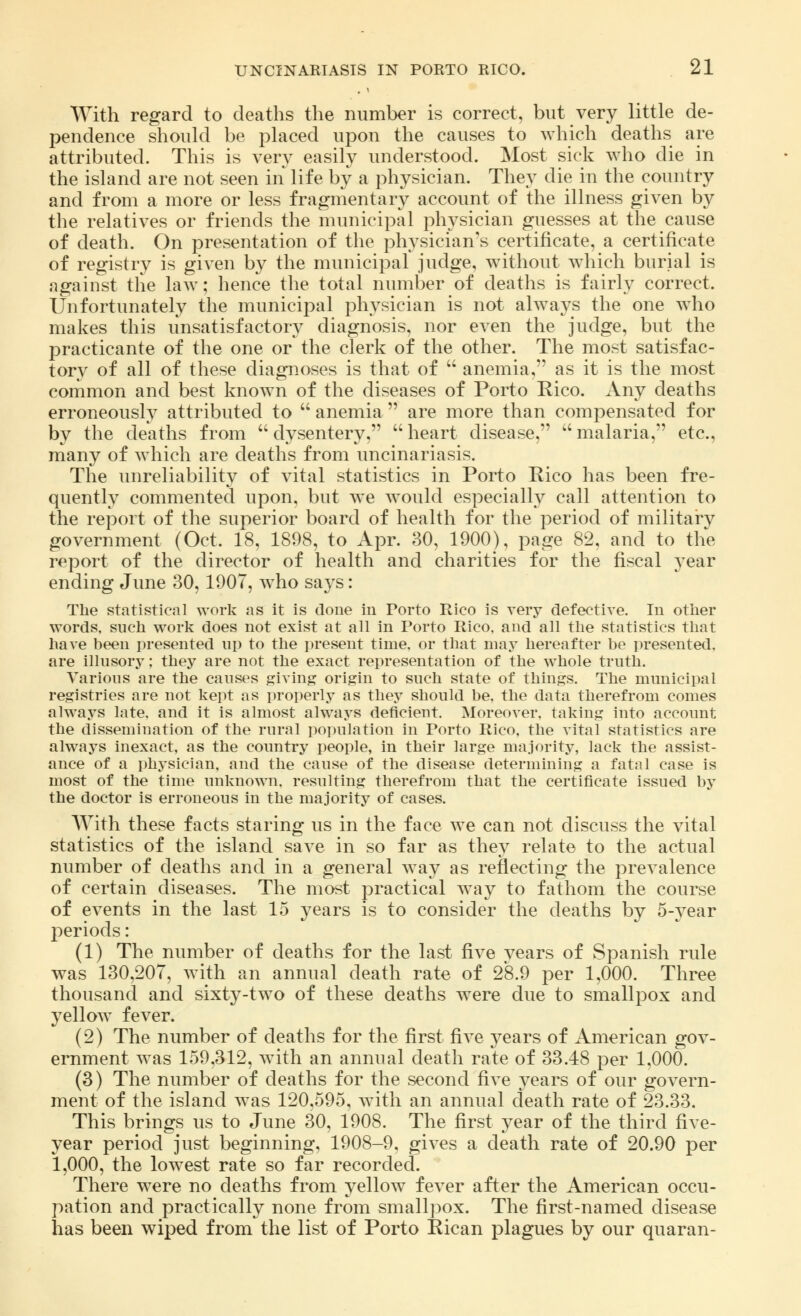 With regard to deaths the number is correct, but very little de- pendence should be placed upon the causes to which deaths are attributed. This is very easily understood. Most sick who die in the island are not seen in life by a physician. They die in the country and from a more or less fragmentary account of the illness given by the relatives or friends the municipal physician guesses at the cause of death. On presentation of the physician's certificate, a certificate of registry is given by the municipal judge, without which burial is against the law; hence the total number of deaths is fairly correct. Unfortunately the municipal physician is not always the one who makes this unsatisfactory diagnosis, nor even the judge, but the practicante of the one or the clerk of the other. The most satisfac- tory of all of these diagnoses is that of  anemia, as it is the most common and best known of the diseases of Porto Rico. Any deaths erroneously attributed to  anemia  are more than compensated for by the deaths from  dysentery,  heart disease,  malaria, etc., many of which are deaths from uncinariasis. The unreliability of vital statistics in Porto Rico has been fre- quently commented upon, but we would especially call attention to the report of the superior board of health for the period of military government (Oct. 18, 1898, to Apr. 30, 1900), page 82, and to the report of the director of health and charities for the fiscal year ending June 30, 1907, who says: The statistical work as it is done in Porto Rico is very defective. In other words, such work does not exist at all in Porto Rico, and all the statistics that have been presented up to the present time, or that may hereafter be presented, are illusory; they are not the exact representation of the whole truth. Various are the causes giving origin to such state of things. The municipal registries are not kept as properly as they should be, the data therefrom comes always late, and it is almost always deficient. Moreover, taking into account the dissemination of the rural population in Porto Rico, the vital statistics are always inexact, as the country people, in their large majority, lack the assist- ance of a physician, and the cause of the disease determining a fatal case is most of the time unknown, resulting therefrom that the certificate issued by the doctor is erroneous in the majority of cases. With these facts staring us in the face we can not discuss the vital statistics of the island save in so far as they relate to the actual number of deaths and in a general way as reflecting the prevalence of certain diseases. The most practical way to fathom the course of events in the last 15 years is to consider the deaths by 5-year periods: (1) The number of deaths for the last five vears of Spanish rule was 130,207, with an annual death rate of 28.9 per 1,000. Three thousand and sixty-two of these deaths were due to smallpox and yellow fever. (2) The number of deaths for the first five years of American gov- ernment was 159,312, with an annual death rate of 33.48 per 1,000. (3) The number of deaths for the second five years of our govern- ment of the island was 120,595, with an annual death rate of 23.33. This brings us to June 30, 1908. The first year of the third five- year period just beginning, 1908-9, gives a death rate of 20.90 per 1,000, the lowest rate so far recorded. There were no deaths from yellow fever after the American occu- pation and practically none from smallpox. The first-named disease has been wiped from the list of Porto Rican plagues by our quaran-