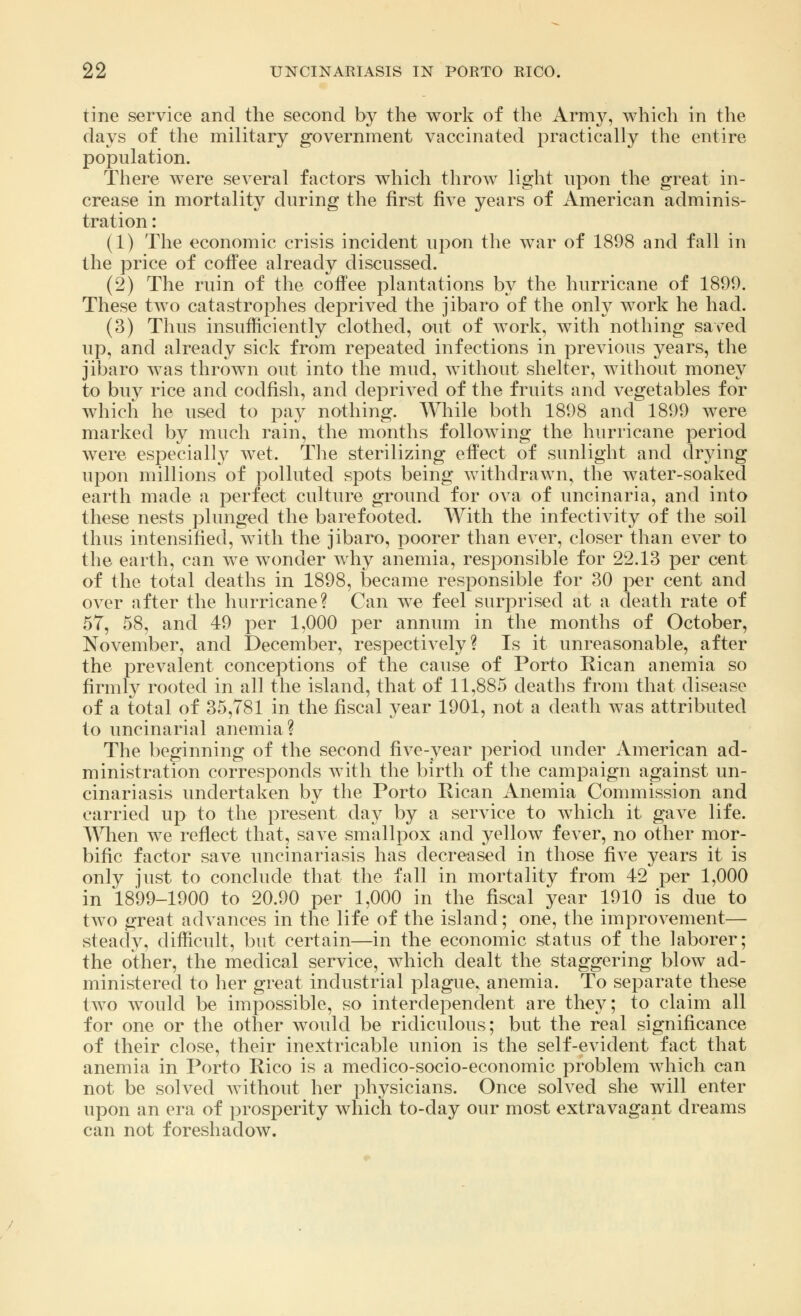 tine service and the second by the work of the Army, which in the days of the military government vaccinated practically the entire population. There were several factors which throw light upon the great in- crease in mortality during the first five years of American adminis- tration : (1) The economic crisis incident upon the war of 1898 and fall in the price of coffee already discussed. (2) The ruin of the coffee plantations by the hurricane of 1891). These two catastrophes deprived the jibaro of the only work he had. (3) Thus insufficiently clothed, out of work, with nothing saved up, and already sick from repeated infections in previous years, the jibaro was thrown out into the mud, without shelter, without money to buy rice and codfish, and deprived of the fruits and vegetables for which he used to pay nothing. While both 1898 and 1899 were marked by much rain, the months following the hurricane period were especially wet. The sterilizing effect of sunlight and drying upon millions of polluted spots being Avithdrawn, the water-soaked earth made a perfect culture ground for ova of uncinaria, and into these nests plunged the barefooted. With the infectivity of the soil thus intensified, with the jibaro, poorer than ever, closer than ever to the earth, can we wonder why anemia, responsible for 22.13 per cent of the total deaths in 1898, became responsible for 30 per cent and over after the hurricane? Can we feel surprised at a death rate of 57, 58, and 49 per 1,000 per annum in the months of October, November, and December, respectively? Is it unreasonable, after the prevalent conceptions of the cause of Porto Rican anemia so firmly rooted in all the island, that of 11,885 deaths from that disease of a total of 35,781 in the fiscal year 1901, not a death Avas attributed to uncinarial anemia? The beginning of the second five-year period under American ad- ministration corresponds with the birth of the campaign against un- cinariasis undertaken by the Porto Rican Anemia Commission and carried up to the present day by a service to which it gave life. When we reflect that, save smallpox and yellow fever, no other mor- bific factor save uncinariasis has decreased in those five years it is only just to conclude that the fall in mortality from 42 per 1,000 in 1899-1900 to 20.90 per 1,000 in the fiscal year 1910 is due to two great advances in the life of the island; one, the improvement— steady, difficult, but certain—in the economic status of the laborer; the other, the medical service, which dealt the staggering blow ad- ministered to her great industrial plague, anemia. To separate these two would be impossible, so interdependent are they; to claim all for one or the other would be ridiculous; but the real significance of their close, their inextricable union is the self-evident fact that anemia in Porto Rico is a medico-socio-economic problem which can not be solved without her physicians. Once solved she will enter upon an era of prosperity which to-day our most extravagant dreams can not foreshadow.