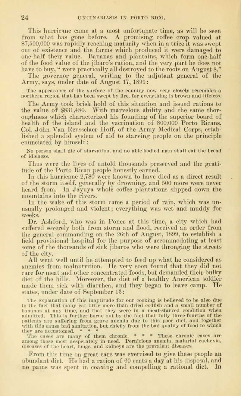 This hurricane came at a most unfortunate time, as will be seen from what has gone before. A promising coffee crop valued at $7,500,000 was rapidly reaching maturity when in a trice it was swept out of existence and the farms which produced it were damaged to one-half their value. Bananas and plantains, which form one-half of the food value of the jibaro's ration, and the very part he does not have to buy,  were practically all destroyed to the roots on August 8. The governor general, writing to the adjutant general of the Army, says, under date of August 17, 1899: The appearance of the surface of the country now very closely resembles a northern region that has been swept by fire, for everything is brown and lifeless. The Army took brisk hold of this situation and issued rations to the value of $831,480. With marvelous ability and the same thor- oughness which characterized his founding of the superior board of health of the island and the vaccination of 800,000 Porto Ricans, Col. John Van Rensselaer Hoff, of the Army Medical Corps, estab- lished a splendid system of aid to starving people on the principle enunciated by himself: No person shall die of starvation, and no able-bodied man shall eat the bread of idleness. Thus were the lives of untold thousands preserved and the grati- tude of the Porto Rican people honestly earned. In this hurricane 2,780 were known to have died as a direct result of the storm itself, generally by drowning, and 500 more were never heard from. In Jayuya whole coffee plantations slipped down the mountains into the rivers. In the wake of this storm came a period of rain, which was un- usually prolonged and violent; everything was wet and muddy for weeks. Dr. Ashford, who was in Ponce at this time, a city which had suffered severely both from storm and flood, received an order from the general commanding on the 26th of August, 1899, to establish a field provisional hospital for the purpose of accommodating at least some of the thousands of sick jibaros who were thronging the streets of the city. All went well until he attempted to feed up what he considered as anemics from malnutrition. He very soon found that they did not care for meat and other concentrated foods, but demanded their bulky diet of the hills. Moreover, the diet of a healthy American soldier made them sick with diarrhea, and they began to leave camp. He states, under date of September 13: The explanation of this inaptitude for our cooking is believed to be also due to the fact that many eat little more than dried codfish and a small number of bananas at any time, and that they were in a meat-starved condition when admitted. This is further borne out by the fact that fully three-fourths of the patients are suffering from grave anemia due to this poor diet, and together with this cause bad sanitation, but chiefly from the bad quality of food to which they are accustomed. * * * The cases are many of them chronic. * * * These chronic cases are among those most desperately in need. Pernicious anemia, malarial cachexia, diseases of the heart, lungs, and kidneys are the prevalent diseases. From this time on great care was exercised to give these people an abundant diet. He had a ration of 00 cents a day at his disposal, and no pains was spent in coaxing and compelling a rational diet. In