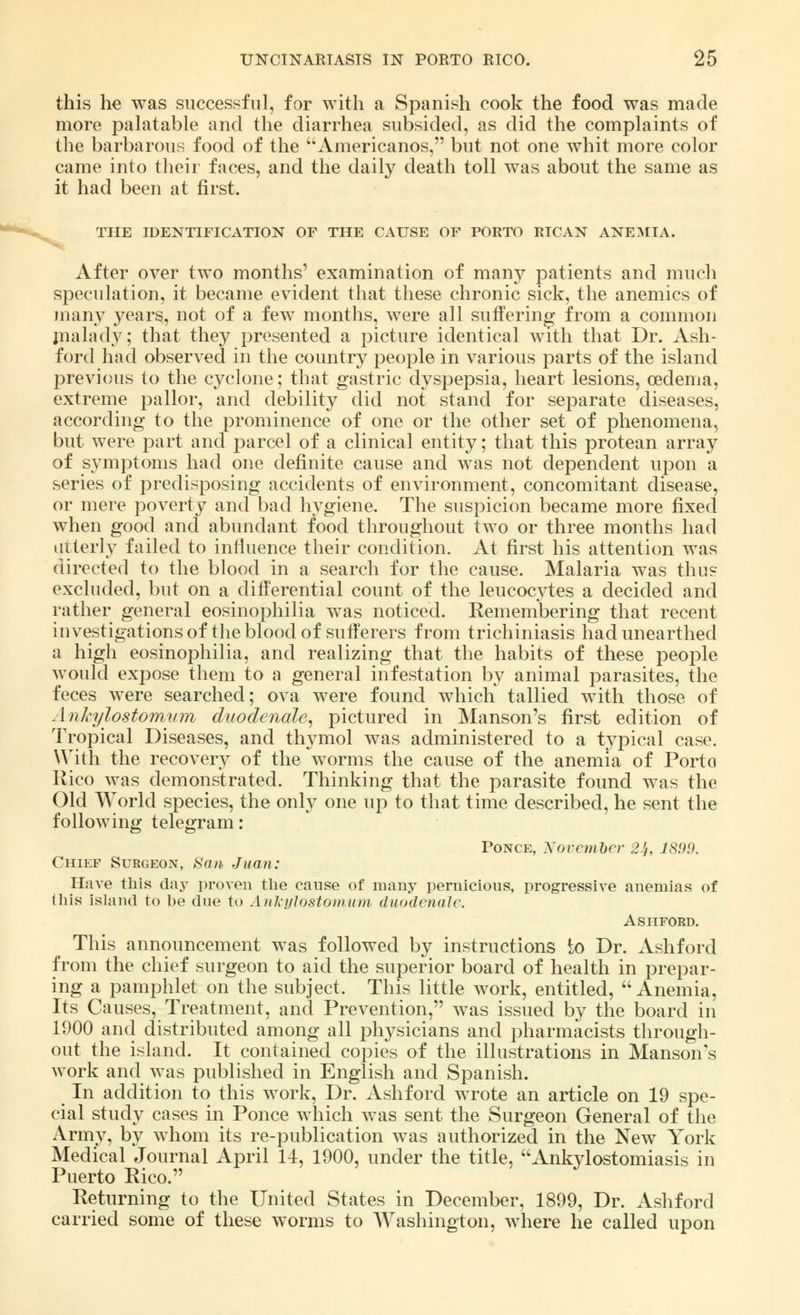 this he was successful, for with a Spanish cook the food was made more palatable and the diarrhea subsided, as did the complaints of the barbarous food of the Americanos, but not one whit more color came into their faces, and the daily death toll was about the same as it had been at first. THE IDENTIFICATION OF THE CAUSE OF PORTO RICAN ANEMIA. After over two months' examination of many patients and much speculation, it became evident that these chronic sick, the anemics of many years, not of a few months, were all suffering from a common malady; that they presented a picture identical with that Dr. Ash- ford had observed in the country people in various parts of the island previous to the cyclone; that gastric dyspepsia, heart lesions, oedema, extreme pallor, and debility did not stand for separate diseases, according to the prominence of one or the other set of phenomena, but were part and parcel of a clinical entity; that this protean array of symptoms had one definite cause and was not dependent upon a series of predisposing accidents of environment, concomitant disease, or mere poverty and bad hygiene. The suspicion became more fixed when good and abundant food throughout two or three months had utterly failed to influence their condition. At first his attention was directed to the blood in a search for the cause. Malaria was thus excluded, but on a differential count of the leucocytes a decided and rather general eosinophilia was noticed. Remembering that recent investigations of the blood of sufferers from trichiniasis had unearthed a high eosinophilia, and realizing that the habits of these people would expose them to a general infestation by animal parasites, the feces were searched; ova were found which tallied with those of Ankylostomnm duode?iale, pictured in Hanson's first edition of Tropical Diseases, and thymol was administered to a typical case. With the recovery of the worms the cause of the anemia of Porto Rico was demonstrated. Thinking that the parasite found was the Old World species, the only one up to that time described, he sent the following telegram: Ponce, Xovcmber 24, 1899. Chief Surgeon, San Juan: Have this day proven the cause of many pernicious, progressive anemias of this island to be due to AnkyJostomum duodenale. Ashford. This announcement was followed by instructions to Dr. Ashford from the chief surgeon to aid the superior board of health in prepar- ing a pamphlet on the subject. This little work, entitled, Anemia, Its Causes, Treatment, and Prevention, was issued by the board in 1900 and distributed among all physicians and pharmacists through- out the island. It contained copies of the illustrations in Manson's work and was published in English and Spanish. In addition to this work, Dr. Ashford wrote an article on 19 spe- cial study cases in Ponce which was sent the Surgeon General of the Army, by whom its re-publication was authorized in the New York Medical Journal April 14, 1900, under the title, Ankylostomiasis in Puerto Rico. Returning to the United States in December, 1899, Dr. Ashford carried some of these worms to Washington, where he called upon