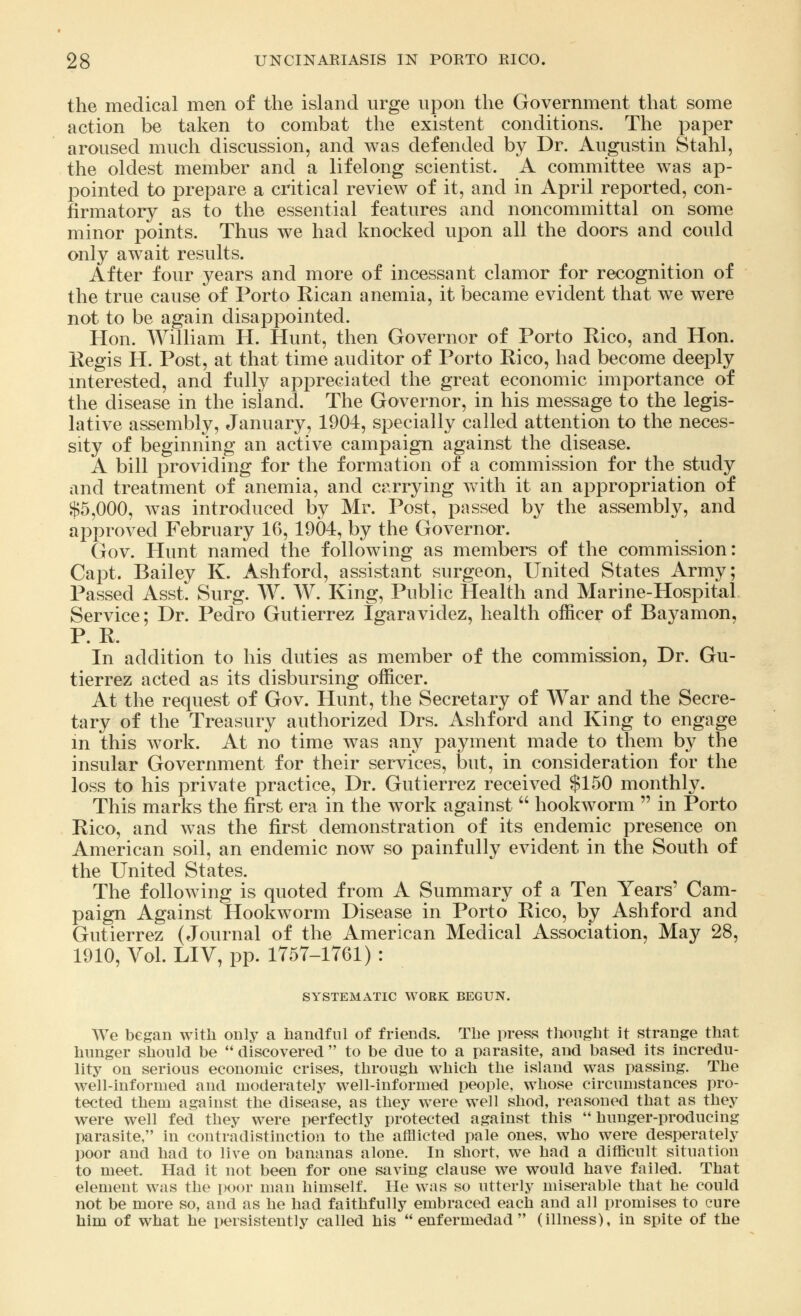 the medical men of the island urge upon the Government that some action be taken to combat the existent conditions. The paper aroused much discussion, and was defended by Dr. Augustin Stahl, the oldest member and a lifelong scientist. A committee was ap- pointed to prepare a critical review of it, and in April reported, con- firmatory as to the essential features and noncommittal on some minor points. Thus we had knocked upon all the doors and could only await results. After four years and more of incessant clamor for recognition of the true cause of Porto Kican anemia, it became evident that we were not to be again disappointed. Hon. William H. Hunt, then Governor of Porto Rico, and Hon. Regis H. Post, at that time auditor of Porto Rico, had become deeply interested, and fully appreciated the great economic importance of the disease in the island. The Governor, in his message to the legis- lative assembly, January, 1904, specially called attention to the neces- sity of beginning an active campaign against the disease. A bill providing for the formation of a commission for the study and treatment of anemia, and carrying with it an appropriation of $5,000, was introduced by Mr. Post, passed by the assembly, and approved February 16, 1904, by the Governor. Gov. Hunt named the following as members of the commission: Capt. Bailey K. Ashford, assistant surgeon, United States Army; Passed Asst. Surg. W. W. King, Public Health and Marine-Hospital Service; Dr. Pedro Gutierrez Igaravidez, health officer of Bayamon, P. R. In addition to his duties as member of the commission, Dr. Gu- tierrez acted as its disbursing officer. At the request of Gov. Hunt, the Secretary of War and the Secre- tary of the Treasury authorized Drs. Ashford and King to engage in this work. At no time was any payment made to them by the insular Government for their services, but, in consideration for the loss to his private practice, Dr. Gutierrez received $150 monthly. This marks the first era in the work against  hookworm  in Porto Rico, and was the first demonstration of its endemic presence on American soil, an endemic now so painfully evident in the South of the United States. The following is quoted from A Summary of a Ten Years' Cam- paign Against Hookworm Disease in Porto Rico, by Ashford and Gutierrez (Journal of the American Medical Association, May 28, 1910, Vol. LIV, pp. 1757-1761) : SYSTEMATIC WORK BEGUN. We began with only a handful of friends. The press thought it strange that hunger should be  discovered  to be due to a parasite, and based its incredu- lity on serious economic crises, through which the island was passing. The well-informed and moderately well-informed people, whose circumstances pro- tected them against the disease, as they were well shod, reasoned that as they were well fed they were perfectly protected against this  hunger-producing parasite, in contradistinction to the afflicted pale ones, who were desperately poor and had to live on bananas alone. In short, we had a difficult situation to meet. Had it not been for one saving clause we would have failed. That element was the poor man himself. He was so utterly miserable that he could not be more so, and as he had faithfully embraced each and all promises to cure him of what he persistently called his  enfermedad  (illness), in spite of the