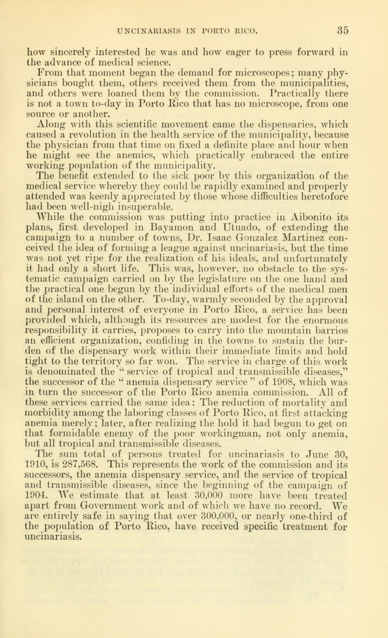 how sincerely interested he was and how eager to press forward in the advance of medical science. From that moment began the demand for microscopes; many phy- sicians bought them, others received them from the municipalities, and others were loaned them by the commission. Practically there is not a town to-day in Porto Rico that has no microscope, from one source or another. Along with this scientific movement came the dispensaries, which caused a revolution in the health service of the municipality, because the physician from that time on fixed a definite place and hour when he might see the anemics, which practically embraced the entire working population of the municipality. The benefit extended to the sick poor by this organization of the medical service whereby they could be rapidly examined and properly attended was keenly appreciated by those whose difficulties heretofore had been well-nigh insuperable. While the commission was putting into practice in Aibonito its plans, first developed in Bayamon and Utuado, of extending the campaign to a number of towns, Dr. Isaac Gonzalez Martinez con- ceived the idea of forming a league against uncinariasis, but the time was not yet ripe for the realization of his ideals, and unfortunately it had only a short life. This was, however, no obstacle to the sys- tematic campaign carried on by the legislature on the one hand and the practical one begun by the individual efforts of the medical men of the island on the other. To-day, warmly seconded by the approval and personal interest of everyone in Porto Rico, a service has been provided which, although its resources are modest for the enormous responsibility it carries, proposes to carry into the mountain barrios an efficient organization, confiding in the towns to sustain the bur- den of the dispensary work within their immediate limits and hold tight to the territory so far won. The service in charge of this work is denominated the  service of tropical and transmissible diseases, the successor of the  anemia dispensary service  of 1908, which was in turn the successor of the Porto Rico anemia commission. All of these services carried the same idea: The reduction of mortality and morbidity among the laboring classes of Porto Rico, at first attacking anemia merely; later, after realizing the hold it had begun to get on that formidable enemy of the poor workingman, not only anemia, but all tropical and transmissible diseases. The sum total of persons treated for uncinariasis to June 30, 1910, is 287,568. This represents the work of the commission and its successors, the anemia dispensary service, and the service of tropical and transmissible diseases, since the beginning of the campaign of 1904. We estimate that at least 30,000 more have been treated apart from Government work and of which we have no record. We are entirely safe in saying that over 300,000, or nearly one-third of the population of Porto Rico, have received specific treatment for uncinariasis.