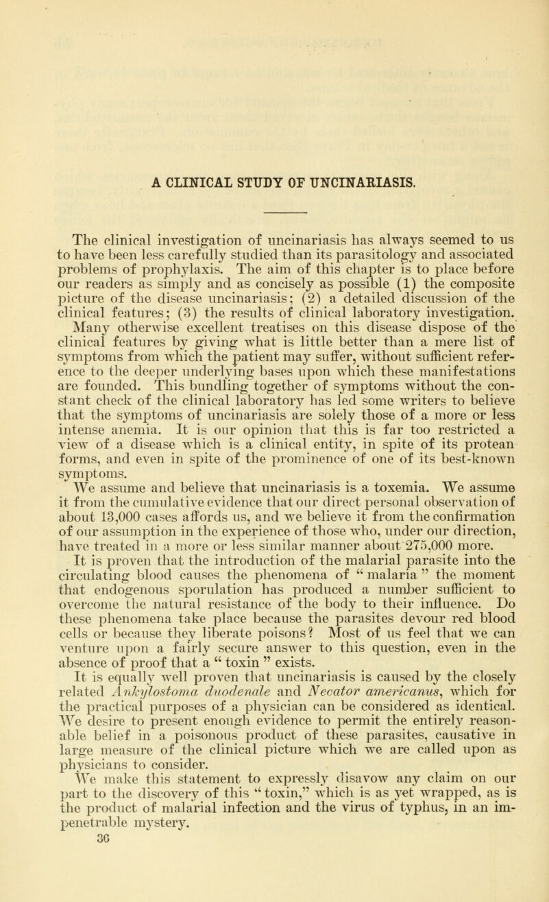 A CLINICAL STUDY OF UNCINARIASIS. The clinical investigation of uncinariasis has always seemed to us to have been less carefully studied than its parasitology and associated problems of prophylaxis. The aim of this chapter is to place before our readers as simply and as concisely as possible (1) the composite picture of the disease uncinariasis; (2) a detailed discussion of the clinical features; (3) the results of clinical laboratory investigation. Many otherwise excellent treatises on this disease dispose of the clinical features by giving what is little better than a mere list of symptoms from which the patient may suffer, without sufficient refer- ence to the deeper underlying bases upon which these manifestations are founded. This bundling together of symptoms without the con- stant check of the clinical laboratory has led some writers to believe that the symptoms of uncinariasis are solely those of a more or less intense anemia. It is our opinion that this is far too restricted a view of a disease which is a clinical entity, in spite of its protean forms, and even in spite of the prominence of one of its best-known symptoms. We assume and believe that uncinariasis is a toxemia. We assume it from the cumulative evidence that our direct personal observation of about 13,000 cases affords us, and we believe it from the confirmation of our assumption in the experience of those who, under our direction, have treated in a more or less similar manner about 275,000 more. It is proven that the introduction of the malarial parasite into the circulating blood causes the phenomena of  malaria  the moment that endogenous sporulation has produced a number sufficient to overcome the natural resistance of the body to their influence. Do these phenomena take place because the parasites devour red blood cells or because they liberate poisons? Most of us feel that we can venture upon a fairly secure answer to this question, even in the absence of proof that a  toxin  exists. It is equally well proven that uncinariasis is caused by the closely related Ankylostoma duodenale and Necator americanus, which for the practical purposes of a physician can be considered as identical. We desire to present enough evidence to permit the entirely reason- able belief in a poisonous product of these parasites, causative in large measure of the clinical picture which we are called upon as physicians to consider. We make this statement to expressly disavow any claim on our part to the discovery of this  toxin, which is as yet wrapped, as is the product of malarial infection and the virus of typhus, in an im- penetrable mystery.