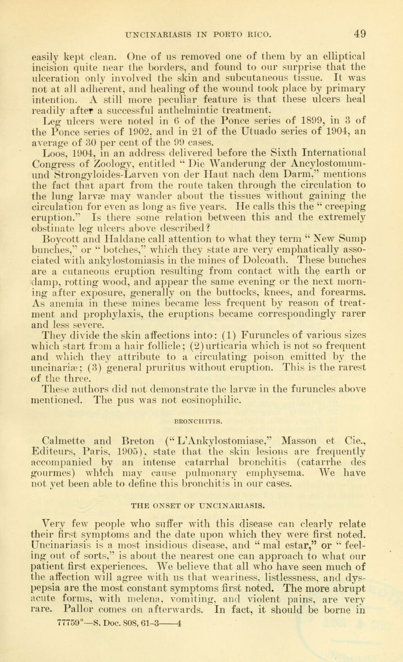 easily kept clean. One of us removed one of them by an elliptical incision quite near the borders, and found to our surprise that the ulceration only involved the skin and subcutaneous tissue. It was not at all adherent, and healing of the wound took place by primary intention. A still more peculiar feature is that these ulcers heal readily after a successful anthelmintic treatment. Leg ulcers were noted in 6 of the Ponce series of 1899, in 3 of the Ponce series of 1902, and in 21 of the Utuado series of 1904, an average of 30 per cent of the 99 cases. Loos, 1904, in an address delivered before the Sixth International Congress of Zoology, entitled  Die Wanderung der Ancylostomum- und Strongyloides-Larven von der Haut nach dem Darm, mentions the fact that apart from the route taken through the circulation to the lung larvse may wander about the tissues without gaining the circulation for even as long as five years. He calls this the  creeping eruption. Is there some relation between this and the extremely obstinate leg ulcers above described? Boycott and Haldane call attention to what they term  New Sump bunches, or  botches, which they state are very emphatically asso- ciated with ankylostomiasis in the mines of Dolcoath. These bunches are a cutaneous eruption resulting from contact with the earth or damp, rotting wood, and appear the same evening or the next morn- ing after exposure, generally on the buttocks, knees, and forearms. As anemia in these mines became less frequent by reason of treat- ment and prophylaxis, the eruptions became correspondingly rarer and less severe. They divide the skin affections into: (1) Furuncles of various sizes which start from a hair follicle; (2)urticaria which is not so frequent and which they attribute to a circulating poison emitted by the uncinaria^; (3) general pruritus without eruption. This is the rarest of the three. These authors did not demonstrate the larvae in the furuncles above mentioned. The pus was not eosinophilic. BRONCHITIS. Calmette and Breton ( L'Ankylostomiase, Masson et Cie., Editeurs, Paris, 1905), state that the skin lesions are frequently accompanied by an intense catarrhal bronchitis (catarrhe des gourmes) which may cause pulmonary emphysema. We have not yet been able to define this bronchitis in our cases. THE ONSET OF UNCINARIASIS. Very few people who suffer with this disease can clearly relate their first symptoms and the date upon which they were first noted. Uncinariasis is a most insidious disease, and  mal estar, or  feel- ing out of sorts, is about the nearest one can approach to what our patient first experiences. We believe that all who have seen much of the affection will agree with us that weariness, listlessness, and dys- pepsia are the most constant symptoms first noted. The more abrupt acute forms, with melena, vomiting, and violent pains, are very rare. Pallor comes on afterwards. In fact, it should be borne in 77759°—S. Doc. 808, 61-3 4