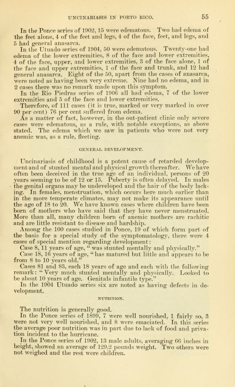 In the Ponce series of 1902,15 were edematous. Two had edema of the feet alone, 4 of the feet and legs, 4 of the face, feet, and legs, and 5 had general anasarca. In the Utuado series of 1904, 50 were edematous. Twenty-one had edema of the lower extremities, 8 of the face and lower extremities, 4 of the face, upper, and lower extremities, 3 of the face alone, 1 of the face and upper extremities, 1 of the face and trunk, and 12 had general anasarca. Eight of the 50, apart from the cases of anasarca, were noted as having been very extreme. Nine had no edema, and in 2 cases there was no remark made upon this symptom. In the Rio Piedras series of 1900 all had edema, 7 of the lower extremities and 5 of the face and lower extremities. Therefore, of 111 cases (it is true, marked or very marked in over 90 per cent) 76 per cent suffered from edema. As a matter of fact, however, in the out-patient clinic only severe cases were edematous, as a rule, with notable exceptions, as above stated. The edema which we saw in patients who were not very anemic was, as a rule, fleeting. GENERAL DEVELOPMENT. Uncinariasis of childhood is a potent cause of retarded develop- ment and of stunted mental and physical growth thereafter. We have often been deceived in the true age of an individual, persons of 20 years seeming to be of 12 or 15. Puberty is often delayed. In males the genital organs may be undeveloped and the hair of the body lack- ing. In females, menstruation, which occurs here much earlier than in the more temperate climates, may not make its appearance until the age of 18 to 20. We have known cases where children have been born of mothers who have said that they have never menstruated. More than all, many children born of anemic mothers are rachitic and are little resistant to disease and hardship. Among the 100 cases studied in Ponce, 19 of which form part of the basis for a special study of the symptomatology, there were 4 cases of special mention regarding development: Case 8, 11 years of age,  was stunted mentally and physically. Case 18, 16 years of age,  has matured but little and appears to be from 8 to 10 years old. Cases 81 and 83, each 18 years of age and each with the following- remark :  Very much stunted mentally and physically. Looked to be about 10 years of age. Genitals infantile type. In the 1904 Utuado series six are noted as having defects in de- velopment. NUTRITION. The nutrition is generally good. In the Ponce series of 1899, 7 were well nourished, 1 fairly so, 3 were not very well nourished, and 8 were emaciated. In this series the average poor nutrition was in part due to lack of food and priva- tion incident to the hurricane. In the Ponce series of 1902, 13 male adults, averaging 66 inches in height, showed an average of 129.2 pounds weight. Two others were not weighed and the rest were children.