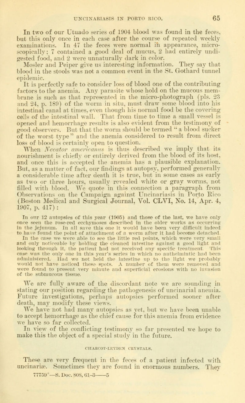 In two of our Utuado series of 1901 blood was found in the feces, but this only once in each case after the course of repeated weekly examinations. In 47 the feces were normal in appearance, micro- scopically: 7 contained a good deal of mucus. 2 had entirely undi- gested food, and '2 were unnaturally dark in color. Mosler and Peiper give us interesting information. They say that blood in the stools was not a common event in the St. Gothard tunnel epidemic. It is perfectly safe to consider loss of blood one of the contributing factors to the anemia. Any parasite whose hold on the mucous mem- brane is such as that represented in the micro-photograph (pis. 23 and 2-1. p. 189) of the worm in situ, must draw ><>me blood into his intestinal canal at times, even though his normal food be the covering cells of the intestinal wall. That from time to time a small vessel is opened and hemorrhage results is also evident from the testimony of good observers. But that the worm should be termed  a blood sucker of the worst type  and the anemia considered to result from direct loss of blood is certainly open to question. When Necator americanus is thus described we imply that its nourishment is chiefly or entirely derived from the blood of its host, and once this is accepted the anemia has a plausible explanation. But. as a matter of fact, our findings at autopsy, performed generally a considerable time after death it is true, but in some cases as early as two or three hours, usually revealed white or gray worms, not filled with blood. We quote in this connection a paragraph from Observations on the Campaign against Uncinariasis in Porto Rico (Boston Medical and Surgical Journal, Vol. CLVI, Xo. II, Apr. I, 1907. p. 117) : In our 12 autopsies of this year (1905) and those of the last, we have only once seen the rose-red ecchymoses described in the older works as occurring in the jejunum. In all save this one it would have been very difficult indeed to have found the point of attachment of a worm after it had become detached. In the case we were able to see the little red points, which were very small and only noticeable by holding the cleaned intestine against a good light and looking through it. the patient had not received any specific treatment. This case was the only one in this year's series in which no anthelmintic had been administered. Had we not held the intestine up to the light we probably would not have noticed these spots. A number of them were removed and were found to present very minute and superficial erosions with no invasion of the submucous tissue. We are fully aware of the discordant note we are sounding in stating our position regarding the pathogenesis of uncinarial anemia. Future investigations, perhaps autopsies performed sooner after death, may modify these views. We have not had many autopsies as yet. but we have been unable to accept hemorrhage as the chief cause for this anemia from evidence we have so far collected. In view of the conflicting testimony so far presented we hope to make this the object of a special study in the future. CHARCOT-LEYDEN CRYSTALS. These are very frequent in the feces of a patient infected with uncinariae. Sometimes they are found in enormous numbers. They 77759°—S. Doc. SOS, 61-3 3