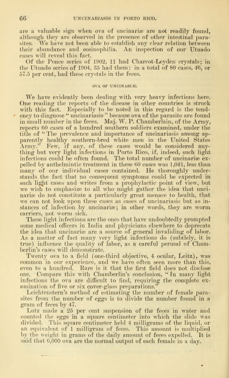 are a valuable sign when ova of uncinarise are not readily found, although they are observed in the presence of other intestinal para- sites. We have not been able to establish any clear relation between their abundance and eosinophilia. An inspection of our Utuado cases will reveal this fact. Of the Ponce series of 11)02, 11 had Charcot-Leyden crystals; in the Utuado series of 1904, 35 had them; in a total of 80 cases, 46, or 57.5 per cent, had these crystals in the feces. OVA OF UNCINARIYE. We have evidently been dealing with very heavy infections here. One reading the reports of the disease in other countries is struck with this fact. Especially to be noted in this regard is the tend- ency to diagnose  uncinariasis  because ova of the parasite are found in small number in the feces. Maj. W. P. Chamberlain, of the Army, reports GO cases of a hundred southern soldiers examined, under the title of  The prevalence and importance of uncinariasis among ap- parently healthy southern-bred white men in the United States Army. Few, if any, of these cases would be considered any- thing but very light infections in Porto Rico, if, indeed, such light infections could be often found. The total number of uncinarise ex- pelled by anthelmintic treatment in these (50 cases was 1,041, less than many of our individual cases contained. He thoroughly under- stands the fact that no consequent symptoms could be expected in such ligjit cases and writes from a prophylactic point of view, but we wish to emphasize to all who might gather the idea that unci- narise do not constitute a particularly great menace to health, that we can not look upon these cases as cases of uncinariasis but as in- stances of infection by uncinarise; in other words, they are worm carriers, not worm sick. These light infections are the ones that have undoubtedly prompted some medical officers in India and physicians elsewhere to deprecate the idea that uncinarise are a source of general invaliding of labor. As a matter of fact many very light infections do (subtlely, it is true) influence the quality of labor, as a careful perusal of Cham- berlin's cases will demonstrate. Twenty ova to a field (one-third objective, 4 ocular, Leitz), was common in our experience, and we have often seen more than this, even to a hundred. Rare is it that the first field does not disclose one. Compare this with Chamberlin's conclusion,  In many light infections the ova are difficult to find, requiring the complete ex- amination of five or six cover-glass preparations. Leichtenstern's method of estimating the number of female para- sites from the number of eggs is to divide the number found in a gram of feces by 47. Lutz made a 25 per cent suspension of the feces in water and counted the eggs in a square centimeter into which the slide was divided. This square centimeter held 4 milligrams of the liquid, or an equivalent of 1 milligram of feces. This amount is multiplied by the weight in grams of the daily amount of feces expelled. It is said that 0,000 ova are the normal output of each female in a day.