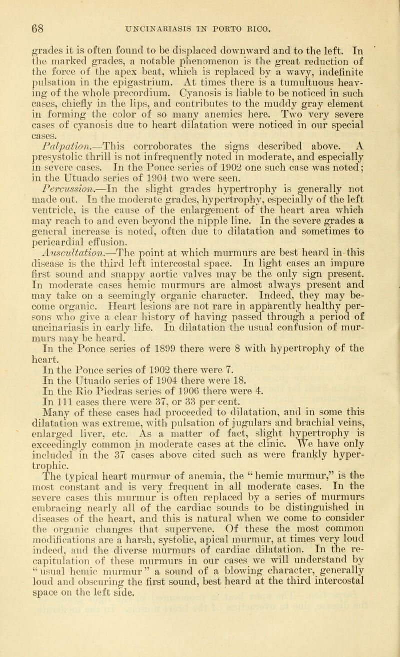 grades it is often found to be displaced downward and to the left. In the marked grades, a notable phenomenon is the great reduction of the force of the apex beat, which is replaced by a wavy, indefinite pulsation in the epigastrium. At times there is a tumultuous heav- ing of the whole precordium. Cyanosis is liable to be noticed in such cases, chiefly in the lips, and contributes to the muddy gray element in forming the color of so many anemics here. Two very severe cases of cyanosis due to heart dilatation were noticed in our special cases. Palpation.—This corroborates the signs described above. A presystolic thrill is not infrequently noted in moderate, and especially in severe cases. In the Ponce series of 1902 one such case was noted; in the Utuado series of 1904 two were seen. Percussion.—In the slight grades hypertrophy is generally not made out. In the moderate grades, hypertrophy, especially of the left ventricle, is the cause of the enlargement of the heart area which may reach to and even beyond the nipple line. In the severe grades a general increase is noted, often due to dilatation and sometimes to pericardial effusion. Auscultation,—The point at which murmurs are best heard in this disease is the third left intercostal space. In light cases an impure first sound and snappy aortic valves may be the only sign present. In moderate cases hemic murmurs are almost always present and may take on a seemingly organic character. Indeed, they may be- come organic. Heart lesions are not rare in apparently healthy per- sons who give a clear history of having passed through a period of uncinariasis in early life. In dilatation the usual confusion of mur- murs may be heard. In the Ponce series of 1899 there were 8 with hypertrophy of the heart. In the Ponce series of 1902 there were 7. In the Utuado series of 1904 there were 18. In the Eio Piedras series of 1906 there were 4. In 111 cases there were 37, or 33 per cent. Many of these cases had proceeded to dilatation, and in some this dilatation was extreme, with pulsation of jugulars and brachial veins, enlarged liver, etc. As a matter of fact, slight hypertrophy is exceedingly common in moderate cases at the clinic. We have only included in the 37 cases above cited such as were frankly hyper- trophic. The typical heart murmur of anemia, the  hemic murmur, is the most constant and is very frequent in all moderate cases. In the severe cases this murmur is often replaced by a series of murmurs embracing nearly all of the cardiac sounds to be distinguished in diseases of the heart, and this is natural when we come to consider the organic changes that supervene, Of these the most common modifications are a harsh, systolic, apical murmur, at times very loud indeed, and the diverse murmurs of cardiac dilatation. In the re- capitulation of these murmurs in our cases Ave will understand by  usual hemic murmur a sound of a blowing character, generally loud and obscuring the first sound, best heard at the third intercostal space on the left side.