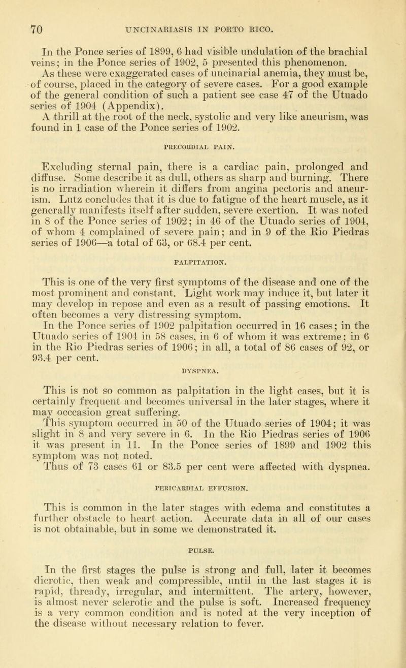 In the Ponce series of 1899, 6 had visible undulation of the brachial veins; in the Ponce series of 1902, 5 presented this phenomenon. As these were exaggerated cases of uncinarial anemia, they must be, of course, placed in the category of severe cases. For a good example of the general condition of such a patient see case 47 of the Utuado series of 1904 (Appendix). A thrill at the root of the neck, systolic and very like aneurism, was found in 1 case of the Ponce series of 1902. PRECORDIAL PAIN. Excluding sternal pain, there is a cardiac pain, prolonged and diffuse. Some describe it as dull, others as sharp and burning. There is no irradiation wherein it differs from angina pectoris and aneur- ism. Lutz concludes that it is due to fatigue of the heart muscle, as it generally manifests itself after sudden, severe exertion. It was noted in 8 of the Ponce series of 1902; in 46 of the Utuado series of 1904, of whom 4 complained of severe pain; and in 9 of the Rio Piedras series of 1906—a total of 63, or 68.4 per cent. PALPITATION. This is one of the very first symptoms of the disease and one of the most prominent and constant. Light work may induce it, but later it may develop in repose and even as a result of passing emotions. It often becomes a very distressing symptom. In the Ponce series of 1902 palpitation occurred in 16 cases; in the Utuado series of 1904 in 58 cases, in 6 of whom it was extreme; in 6 in the Rio Piedras series of 1906; in all, a total of 86 cases of 92, or 93.4 per cent. DYSPNEA. This is not so common as palpitation in the light cases, but it is certainly frequent and becomes universal in the later stages, where it may occcasion great suffering. This symptom occurred in 50 of the Utuado series of 1904; it was slight in 8 and very severe in 6. In the Rio Piedras series of 1906 it was present in 11. In the Ponce series of 1899 and 1902 this symptom was not noted. Thus of 73 cases 61 or 83.5 per cent were affected with dyspnea. PERICARDIAL EFFUSION. This is common in the later stages with edema and constitutes a further obstacle to heart action. Accurate data in all of our cases is not obtainable, but in some we demonstrated it. PULSE. In the first stages the pulse is strong and full, later it becomes dicrotic, then weak and compressible, until in the last stages it is rapid, thready, irregular, and intermittent. The artery, however, is almost never sclerotic and the pulse is soft. Increased frequency is a very common condition and is noted at the very inception of the disease without necessary relation to fever.