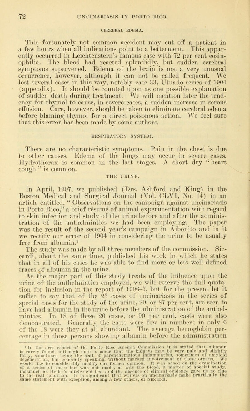CEREBRAL EDEMA. This fortunately not common accident may cut off a patient in a few hours when all indications point to a betterment. This appar- ently occurred in Leichtenstern's famous case with 72 per cent eosin- ophilia. The blood had reacted splendidly, but sudden cerebral symptoms supervened. Edema of the brain is not a very unusual occurrence, however, although it can not be called frequent. We lost several cases in this way, notably case 33, Utuado series of 1904 (appendix). It should be counted upon as one possible explanation of sudden death during treatment. We will mention later the tend- ency for thymol to cause, in severe cases, a sudden increase in serous effusion. Care, however, should be taken to eliminate cerebral edema before blaming tlwmol for a direct poisonous action. We feel sure that this error has been made by some authors. RESPIRATORY SYSTEM. There are no characteristic symptoms. Pain in the chest is due to other causes. Edema of the lungs may occur in severe cases. Hydrothorax is common in the last stages. A short dry  heart cough  is common. THE URINE. In April, 1907, we published (Drs. Ashford and King) in the Boston Medical and Surgical Journal (Vol. CLVI, No. 14) in an article entitled,  Observations on the campaign against uncinariasis in Porto Rico, a brief resume of animal experimentation with regard to skin infection and study of the urine before and after the adminis- tration of the anthelmintics we had been employing. The paper was the result of the second year's campaign in Aibonito and in it we rectify our error of 1904 in considering the urine to be usually free from albumin.1 The study was made by all three members of the commission. Sic- cardi, about the same time, published his work in which he states that in all of his cases he was able to find more or less well-defined traces of albumin in the urine. As the major part of this study treats of the influence upon the urine of the anthelmintics employed, we will reserve the full quota- tion for inclusion in the report of 1906-7, but for the present let it suffice to say that of the 23 cases of uncinariasis in the series of special cases for the study of the urine, 20, or 87 per cent, are seen to have had albumin in the urine before the administration of the anthel- mintics. In 18 of these 20 cases, or 90 per cent, casts were also demonstrated. Generally the casts were few in number; in only 6 of the 18 were they at all abundant. The average hemoglobin per- centage in those persons showing albumin before the administration 1 In the first report of the Torto Rico Anemia Commission it is stated that albumin is rarely found, although note is made that the kidneys may be very pale and slightly fatty, sometimes being the scat of parenchymatous inflammation, sometimes of amyloid degeneration, but generally speaking, without marked involvement of these organs. We would like to considerably modify our former opinion. It was based on the examination of a scries of cases but was not made, as was the blood, a matter of special sludy, inasmuch as Heller's nitric-acid test and the absence of clinical evidence- g&ve us no clue to the real condition. Tl is significant thai writers on uncinariasis make practically the same statement with exception, among a few others, of Siccardi.