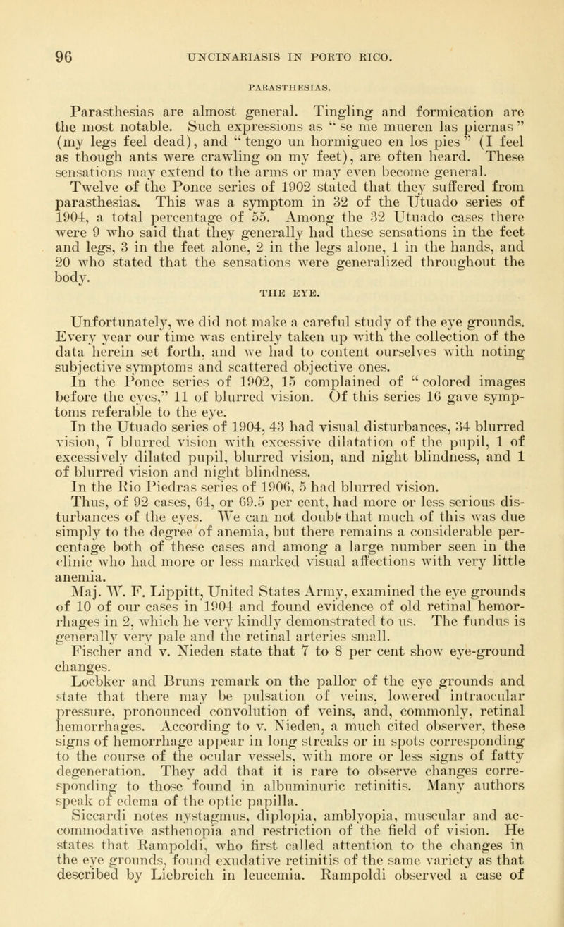 PARASTHESIAS. Parasthesias are almost general. Tingling and formication are the most notable. Such expressions as  se me mueren las piernas  (my legs feel dead), and  tengo un hormigueo en los pies (I feel as though ants were crawling on my feet), are often heard. These sensations may extend to the arms or may even become general. Twelve of the Ponce series of 1902 stated that they suffered from parasthesias. This was a symptom in 32 of the Utuado series of 1904, a total percentage of 55. Among the 32 Utuado cases there were 9 who said that they generally had these sensations in the feet and legs, 3 in the feet alone, 2 in the legs alone, 1 in the hands, and 20 who stated that the sensations were generalized throughout the body. THE EYE. Unfortunately, we did not make a careful study of the eye grounds. Every year our time was entirely taken up with the collection of the data herein set forth, and we had to content ourselves with noting subjective symptoms and scattered objective ones. In the Ponce series of 1902, 15 complained of  colored images before the eyes, 11 of blurred vision. Of this series 16 gave symp- toms referable to the eye. In the Utuado series of 1904, 43 had visual disturbances, 34 blurred vision, 7 blurred vision with excessive dilatation of the pupil, 1 of excessively dilated pupil, blurred vision, and night blindness, and 1 of blurred vision and night blindness. In the Rio Piedras series of 1906, 5 had blurred vision. Thus, of 92 cases, 64, or 69.5 per cent, had more or less serious dis- turbances of the eyes. We can not doubt* that much of this was due simply to the degree of anemia, but there remains a considerable per- centage both of these cases and among a large number seen in the clinic who had more or less marked visual affections with very little anemia. Maj. W. F. Lippitt, United States Army, examined the eye grounds of 10 of our cases in 1904 and found evidence of old retinal hemor- rhages in 2, which he very kindly demonstrated to us. The fundus is generally very pale and the retinal arteries small. Fischer and v. Nieden state that 7 to 8 per cent show eye-ground changes. Loebker and Bruns remark on the pallor of the eye grounds and state that there may be pulsation of veins, lowered intraocular pressure, pronounced convolution of veins, and, commonly, retinal hemorrhages. According to v. Nieden, a much cited observer, these signs of hemorrhage appear in long streaks or in spots corresponding to the course of the ocular vessels, with more or less signs of fatty degeneration. They add that it is rare to observe changes corre- sponding to those found in albuminuric retinitis. Many authors speak of edema of the optic papilla. Siccardi notes nystagmus, diplopia, amblyopia, muscular and ac- commodative asthenopia and restriction of the field of vision. He states that Rampoldi, who first called attention to the changes in the eye grounds, found exudative retinitis of the same variety as that described by Liebreich in leucemia. Rampoldi observed a case of