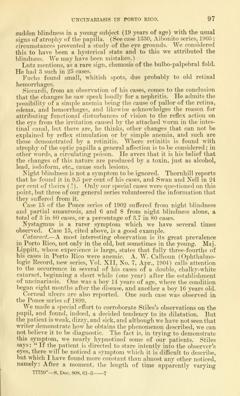 sudden blindness in a young subject (19 years of age) with the usual signs of atrophy of the papilla. (See case 1330, Aibonito series, 1905; circumstances prevented a study of the eye grounds. We considered this to have been a hystericaf state and to this we attributed the blindness. AVe may have been mistaken.) Lutz mentions, as a rare sign, chemosis of the bulbo-palpebral fold. He had 3 such in 25 cases. Fuchs found small, whitish spots, due probably to old retinal hemorrhages. Siccardi, from an observation of his cases, comes to the conclusion that the changes he saw speak loudly for a nephritis. He admits the possibility of a simple anemia being the cause of pallor of the retina, edema, and hemorrhages, and likewise acknowledges the reason for attributing functional disturbances of vision to the reflex action on the eye from the irritation caused by the attached worm in the intes- tinal canal, but there are, he thinks, other changes that can not be explained by reflex stimulation or by simple anemia, and such are those demonstrated by a retinitis. Where retinitis is found with atrophy of the optic papilla a general affection is to be considered; in other words, a circulating poison. He avers that it is his belief that the changes of this nature are produced by a toxin, just as alcohol, lead, iodoform, etc., cause such lesions. Night blindness is not a symptom to be ignored. Thornhill reports that he found it in 9.5 per cent of his cases, and Swan and Nell in 24 per cent of theirs ( !). Only our special cases were questioned on this point, but three of our general series volunteered the information that they suffered from it. Case 15 of the Ponce series of 1902 suffered from night blindness and partial amaurosis, and 6 and 8 from night blindness alone, a total of 3 in 80 cases, or a percentage of 3.7 in 80 cases. Nystagmus is a rarer symptom which we have several times observed. Case 15, cited above, is a good example. Cataract.—A most interesting observation is its great prevalence in Porto Rico, not only in the old, but sometimes in the young. Maj. Lippitt, whose experience is large, states that fully three-fourths of his cases in Porto Rico were anemic. A. W. Calhoun (Ophthalmo- logic Record, new series, Vol. XII, No. 7, Apr., 1904) calls attention to the occurrence in several of his cases of a double, chalky-white cataract, beginning a short while (one year) after the establishment of uncinariasis. One was a boy 14 years of age, where the condition began eight months after the disease, and another a boy 16 years old. Corneal ulcers are also reported. One such case was observed in the Ponce series of 1899. We made a special effort to corroborate Stiles's observations on the pupil, and found, indeed, a decided tendency to its dilatation. But the patient is weak, dizzy, and sick, and although we have not seen that writer demonstrate how he obtains the phenomenon described, we can not believe it to be diagnostic. The fact is, in trying to demonstrate this symptom, we nearly hypnotized some of our patients. Stiles says:  If the patient is directed to stare intently into the observer's eyes, there will be noticed a symptom which it is difficult to describe, but which I have found more constant than almost anv other noticed, namely: After a moment, the length of time apparently varying 77759°—S, Doc. 808, 61-3 7