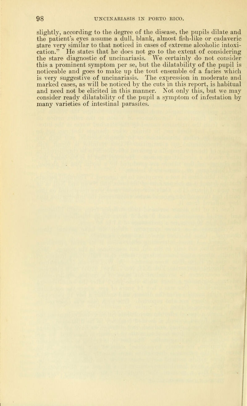 slightly, according to the degree of the disease, the pupils dilate and the patient's eyes assume a dull, blank, almost fish-like or cadaveric stare very similar to that noticed in cases of extreme alcoholic intoxi- cation. He states that he does not go to the extent of considering the stare diagnostic of uncinariasis. We certainly do not consider this a prominent symptom per se, but the dilatability of the pupil is noticeable and goes to make up the tout ensemble of a facies which is very suggestive of uncinariasis. The expression in moderate and marked cases, as will be noticed by the cuts in this report, is habitual and need not be elicited in this manner. Not only this, but we may consider ready dilatability of the pupil a symptom of infestation by many varieties of intestinal parasites.