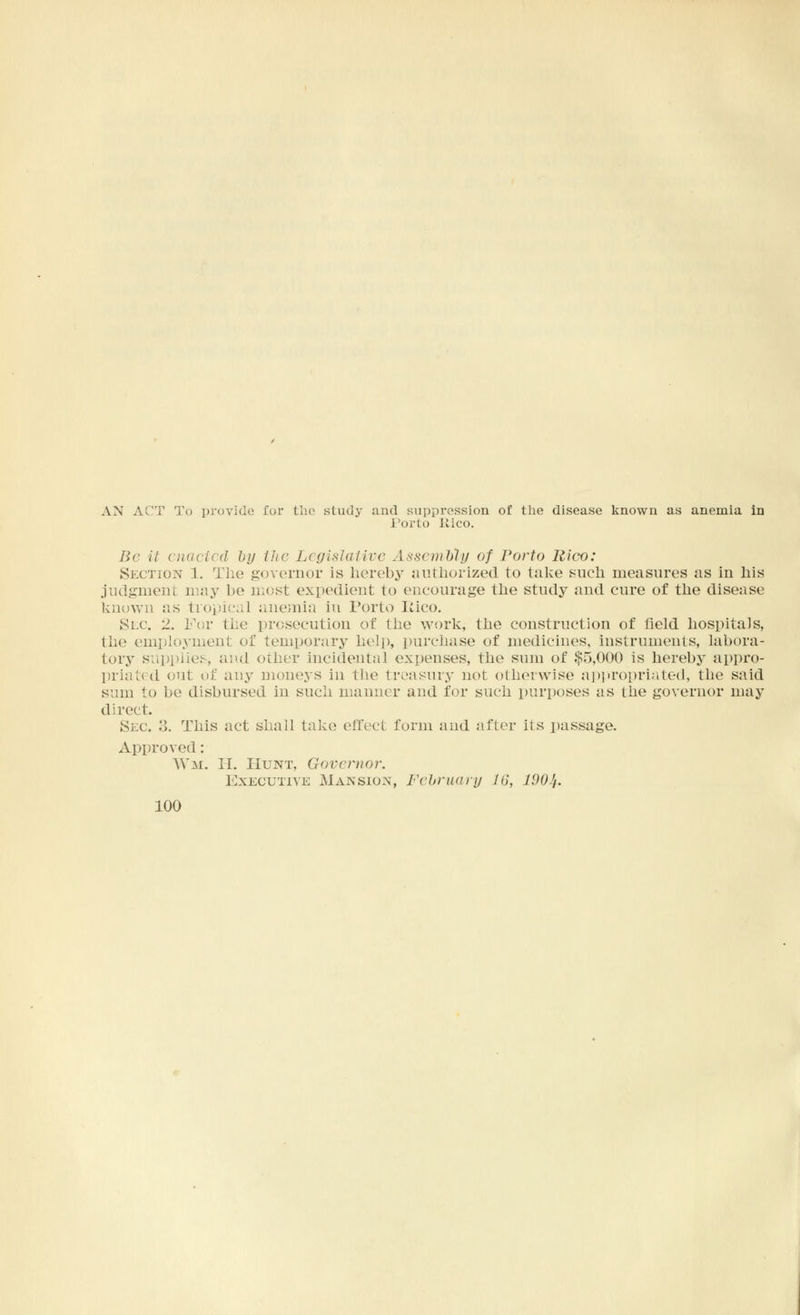 AN ACT To provide for the study and suppression of the disease known as anemia in Porto Uico. Be it enacted by the Legislative Assembly of Porto Rico: Section 1. The governor is herebj^ authorized to take such measures as in his judgment may be most expedient to encourage the study and cure of the disease known as tropical anemia in Porto Iiico. Sec. 2. For the prosecution of the work, the construction of field hospitals, the employment of temporary help, purchase of medicines, instruments, labora- tory supplies, and other incidental expenses, the sum of $5,000 is hereby appro- priated out of any moneys in the treasury not otherwise appropriated, the said sum to be disbursed in such manner and for such purposes as the governor may direct. Sec. 3. This act shall take effect form and after its passage. Approved: Wm. II. Hunt, Governor. Executive Mansion, February 16, 190Jt.