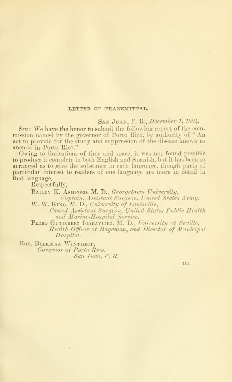 LETTER OF TRANSMITTAL. San Juan, P. R., December 1, 1904. Sir : We have the honor to submit the following report of the com- mission named by the governor of Porto Rico, by authority of  An act to provide for the study and suppression of the disease known as anemia in Porto Rico. Owing to limitations of time and space, it was not found possible to produce it complete in both English and Spanish, but it has been so arranged as to give the substance in each language, though pari particular interest to readers of one language are more in detail in that language. Eespect fully. Bailey K. Ashford. M. D.. Georgetown University, Captain, Assistant Surgeon, United States Army. W. W. King, M. D.. University of Louisville, Passed Assistant Surgeon, United States Public Health and Marine-Hospital Servi Pedro Gutierrez Igaravidez. M. D.. University of Seville, Health Officer of Bayamon, and Director of Municipal Hospital. Hon. Beekman Winthbop, Governor of Porto Rao. San Juan, P. R.