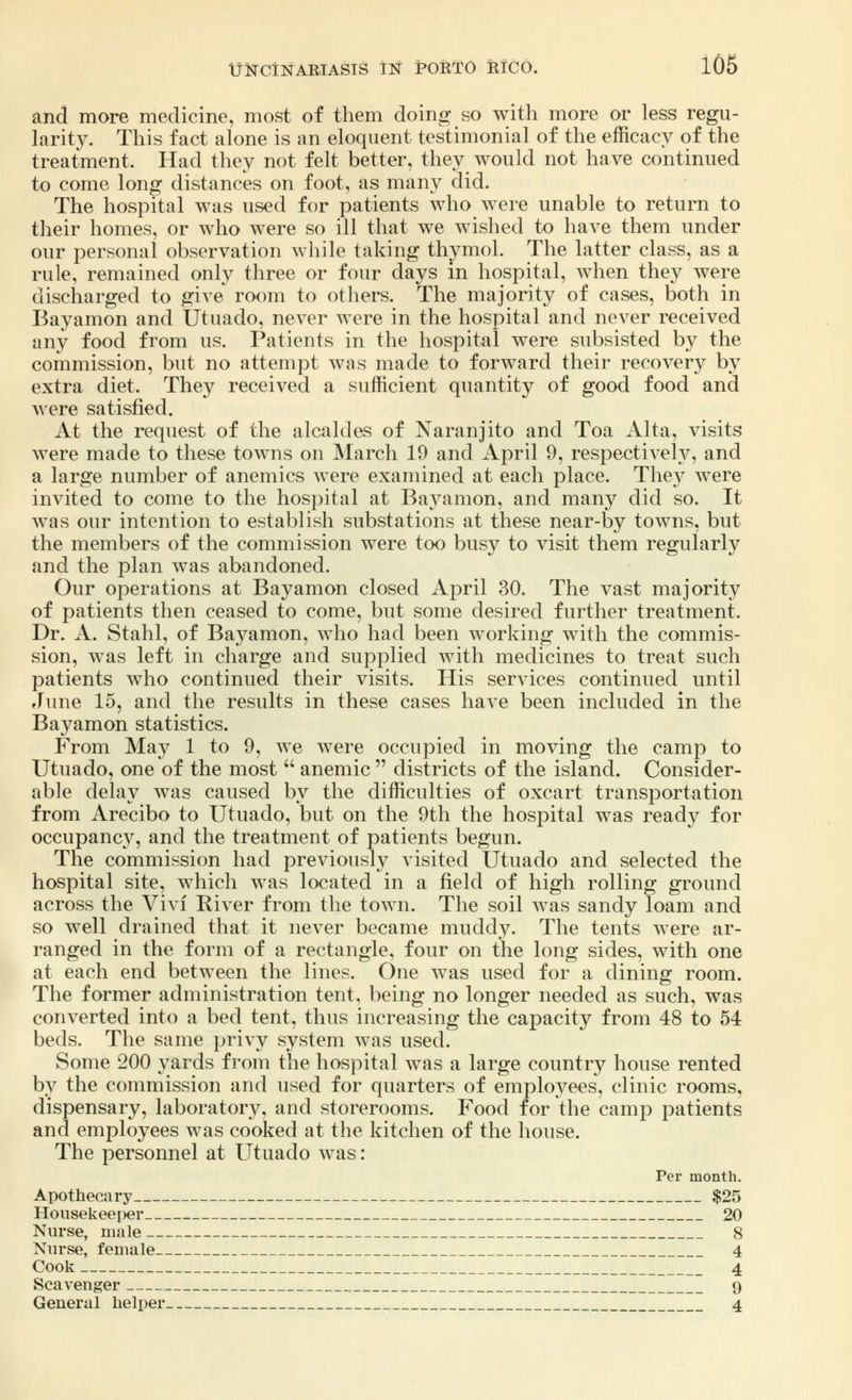 and more medicine, most of them doing so with more or less regu- larity. This fact alone is an eloquent testimonial of the efficacy of the treatment. Had they not felt better, they would not have continued to come long distances on foot, as many did. The hospital was used for patients who were unable to return to their homes, or who were so ill that we wished to have them under our personal observation while taking thymol. The latter class, as a rule, remained only three or four days in hospital, when they were discharged to give room to others. The majority of cases, both in Bayamon and Utuado, never were in the hospital and never received any food from us. Patients in the hospital were subsisted by the commission, but no attempt was made to forward their recovery by extra diet. They received a sufficient quantity of good food and were satisfied. At the request of the alcaldes of Naranjito and Toa Alta, visits were made to these towns on March 19 and April 9, respectively, and a large number of anemics were examined at each place. They were invited to come to the hospital at Bayamon, and many did so. It was our intention to establish substations at these near-by towns, but the members of the commission were too busy to visit them regularly and the plan was abandoned. Our operations at Bayamon closed April 30. The vast majority of patients then ceased to come, but some desired further treatment. Dr. A. Stahl, of Bayamon, who had been working with the commis- sion, was left in charge and supplied with medicines to treat such patients who continued their visits. His services continued until June 15, and the results in these cases have been included in the Bayamon statistics. From May 1 to 9, we were occupied in moving the camp to Utuado, one of the most  anemic  districts of the island. Consider- able delay was caused by the difficulties of oxcart transportation from Arecibo to Utuado, but on the 9th the hospital was ready for occupancy, and the treatment of patients begun. The commission had previously visited Utuado and selected the hospital site, which was located in a field of high rolling ground across the Vivi River from the town. The soil was sandy loam and so well drained that it never became muddy. The tents were ar- ranged in the form of a rectangle, four on the long sides, with one at each end between the lines. One was used for a dining room. The former administration tent, being no longer needed as such, was converted into a bed tent, thus increasing the capacity from 48 to 54 beds. The same privy system was used. Some 200 yards from the hospital was a large country house rented by the commission and used for quarters of employees, clinic rooms, dispensary, laboratory, and storerooms. Food for the camp patients and employees was cooked at the kitchen of the house. The personnel at Utuado was: Per month. Apothecary $25 Housekeeper 20 Nurse, male 8 Nurse, female 4 Cook 4 Scavenger 9 General helper 4