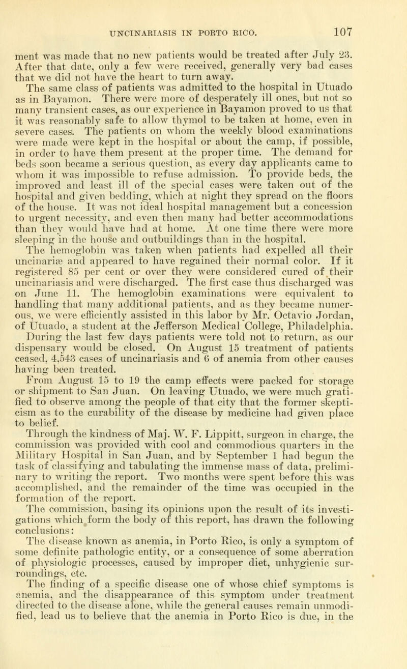 ment was made that no new patients would be treated after July 23. After that date, only a few were received, generally very bad cases that we did not have the heart to turn away. The same class of patients was admitted to the hospital in Utuado as in Bayamon. There were more of desperately ill ones, but not so many transient cases, as our experience in Bayamon proved to us that it was reasonably safe to allow thymol to be taken at home, even in severe cases. The patients on whom the weekly blood examinations were made were kept in the hospital or about the camp, if possible, in order to have them present at the proper time. The demand for beds soon became a serious question, as every day applicants came to whom it was impossible to refuse admission. To provide beds the improved and least ill of the special cases were taken out of the hospital and given bedding, which at night they spread on the floors of the house. It was not ideal hospital management but a concession to urgent necessity, and even then many had better accommodations than they would have had at home. At one time there were more sleeping in the house and outbuildings than in the hospital. The hemoglobin was taken when patients had expelled all their uncinarise and appeared to have regained their normal color. If it registered 85 per cent or over they were considered cured of their uncinariasis and were discharged. The first case thus discharged was on June 11. The hemoglobin examinations were equivalent to handling that many additional patients, and as they became numer- ous, we were efficiently assisted in this labor by Mr. Octavio Jordan, of Utuado, a student at the Jefferson Medical College, Philadelphia. During the last few days patients were told not to return, as our dispensary would be closed. On August 15 treatment of patients ceased, 4,543 cases of uncinariasis and 6 of anemia from other causes having been treated. From August 15 to 19 the camp effects were packed for storage or shipment to San Juan. On leaving Utuado, we were much grati- fied to observe among the people of that city that the former skepti- cism as to the curability of the disease by medicine had given place to belief. Through the kindness of Maj. W. F. Lippitt, surgeon in charge, the commission was provided with cool and commodious quarters in the Military Hospital in San Juan, and by September 1 had begun the task of classifying and tabulating the immense mass of data, prelimi- nary to writing the report. Two months were spent before this was accomplished, and the remainder of the time was occupied in the formation of the report. The commission, basing its opinions upon the result of its investi- gations which form the body of this report, has drawn the following conclusions: The disease known as anemia, in Porto Rico, is only a symptom of some definite pathologic entity, or a consequence of some aberration of physiologic processes, caused by improper diet, unhygienic sur- roundings, etc. The finding of a specific disease one of whose chief symptoms is anemia, and the disappearance of this symptom under treatment directed to the disease alone, while the general causes remain unmodi- fied, lead us to believe that the anemia in Porto Rico is due, in the