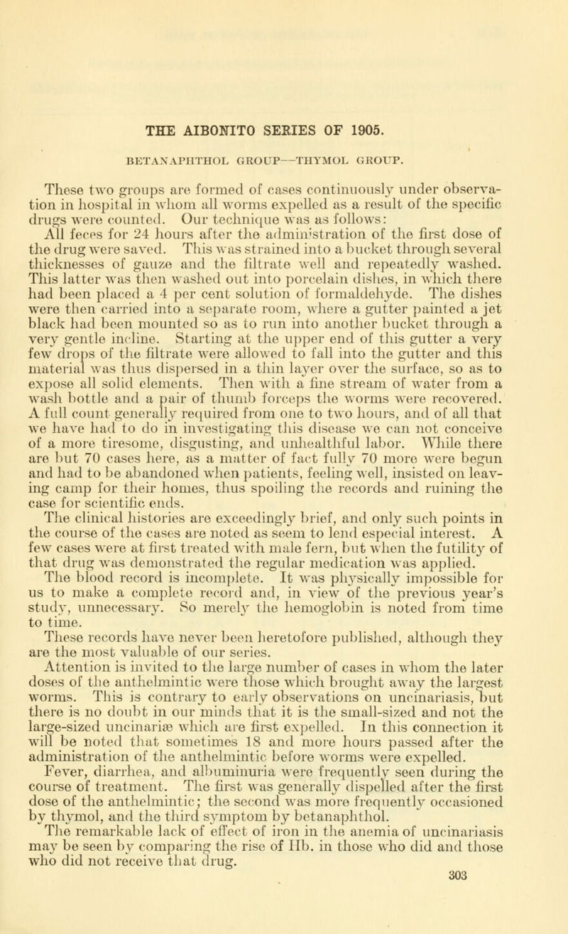 THE AIBOTHTO SERIES OF 1905. BETANAPHTHOL GROUP—THYMOL GROUP. These two groups are formed of cases continuously under observa- tion in hospital in whom all worms expelled as a result of the specific drugs were counted. Our technique was as follows: All feces for 24 hours after the administration of the first dose of the drug were saved. This was strained into a bucket through several thicknesses of gauze and the filtrate well and repeatedly washed. This latter was then washed out into porcelain dishes, in which there had been placed a 4 per cent solution of formaldehyde. The dishes were then carried into a separate room, where a gutter painted a jet black had been mounted so as to run into another bucket through a very gentle incline. Starting at the upper end of this gutter a very few drops of the filtrate were allowed to fall into the gutter and this material was thus dispersed in a thin layer over the surface, so as to expose all solid elements. Then with a fine stream of water from a wash bottle and a pair of thumb forceps the worms were recovered. A full count generally required from one to two hours, and of all that we have had to do in investi^atins; this disease we can not conceive of a more tiresome, disgusting, and unhealthful labor. While there are but 70 cases here, as a matter of fact fully 70 more were begun and had to be abandoned when patients, feeling well, insisted on leav- ing camp for their homes, thus spoiling the records and ruining the case for scientific ends. The clinical histories are exceedingly brief, and only such points in the course of the cases are noted as seem to lend especial interest. A few cases were at first treated with male fern, but when the futility of that drug was demonstrated the regular medication was applied. The blood record is incomplete. It was physically impossible for us to make a complete record and, in view of the previous year's study, unnecessary. So merely the hemoglobin is noted from time to time. These records have never been heretofore published, although they are the most valuable of our series. Attention is invited to the large number of cases in whom the later doses of the anthelmintic were those which brought away the largest worms. This is contrary to early observations on uncinariasis, but there is no doubt in our minds that it is the small-sized and not the large-sized uncinariae which are first expelled. In this connection it will be noted that sometimes 18 and more hours passed after the administration of the anthelmintic before worms were expelled. Fever, diarrhea, and albuminuria were frequently seen during the course of treatment. The first was generally dispelled after the first dose of the anthelmintic; the second was more frequently occasioned by thymol, and the third symptom by betanaphthol. The remarkable lack of effect of iron in the anemia of uncinariasis may be seen by comparing the rise of lib. in those who did and those who did not receive that drug.