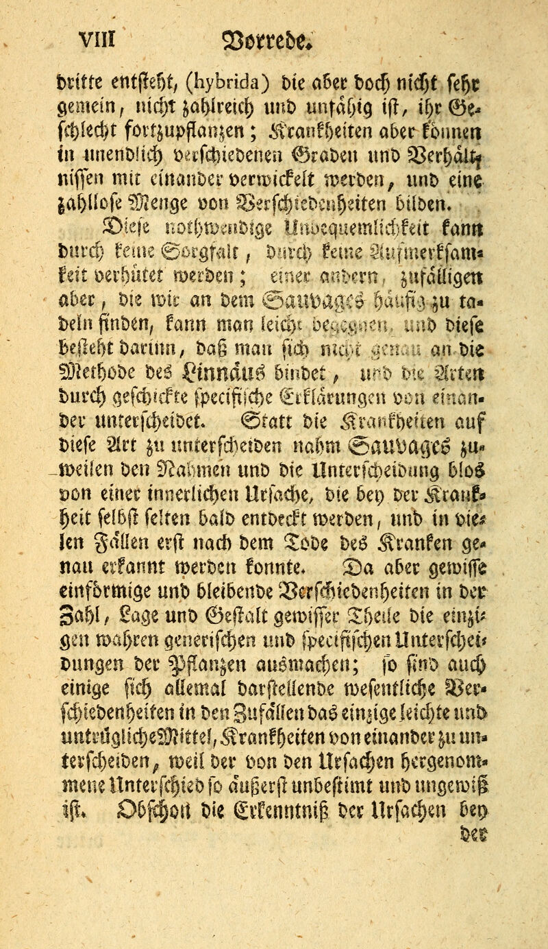 btittt entließt; (hybrida) bie a&er bo^ ni(f)f ftf^t gemein^ titelt jaWcetcf) \mt> un\ai)i9 if!, if)r©^ tu luienbftcf) loafcbieDenen ©raten imt) 95er()dl% niffen mit cinanDer i)ermicfeft tDerDm, unb eine laiüoft WlmQC \>on Seifc^ieDcn^eiten Silben. JDiefe not()ti^ait^lge lIitDequemiictifeit fanti fcurcl ferne ©orgfalr, D^itd) feine Süiftnerffam« feit mrf)utef merben ; einer andern, jufdüigen aber, Die iDir an hmi ©ailHagrr ^aüfo-^ju ta- betnftnben, Unn man leid)i begegnen. im& Meje Bejle^t öarinri; bag man fid) nicvt .saiauan-bie 5Dlerö0be beö IHnildllö binbet ^' im'o me Slitm burc^ gefcfoicfte fpecijtl'c^e €ifIdrungcn t>on einan- bev unrerjcl)eibct ^tatt bte ,f rar»fi)eften auf biefe Slrt jn unterfdieiben naim ©auyaiie^ i«* ii>eifen ben S^alimeh «nb bte ÜnrertoeiDang blo^ Don einet innerltct)en Uefacbe, bie 6et) bxv Äranf« i^eit fe!6ft feiten 5a(b entberft merben, nnb in bie# Jen %dilm txii nad) bem Z(>U beö ^ranfen ge- jtan cifannt tberbcn fonnte* 35a aUt gemiffe ctnf&rmige mX> 6Iei6enbe $8crfcfitebenf)eiten in t)ct BaU f Sage unb ©effalt Qtm^zt %i)ük W mp gen ^al)un generifc^eii uw'^ fpeciftjl^enUnteifdjei^ bangen bei* ^f!an^en au^ma^en; fo fi'nb auc^ einige fi^ ßttemal batftedenbe mefentltcl^c IBer- fc^ieben^eifen m benSufd(fenbaö€inaige|dd)tennl> iinti'iJglic|)eS}}ittef; ^tanf Reiten bon einanber yn xm^ te^fd)eiben; t^eil ber bon bm llrfa^en ^crgenom« meneHnteifcliebfo außer jlun6eftimt unbnngemil ift. O5f4ort bie (gitenntnip bcr llrfacfjen bep