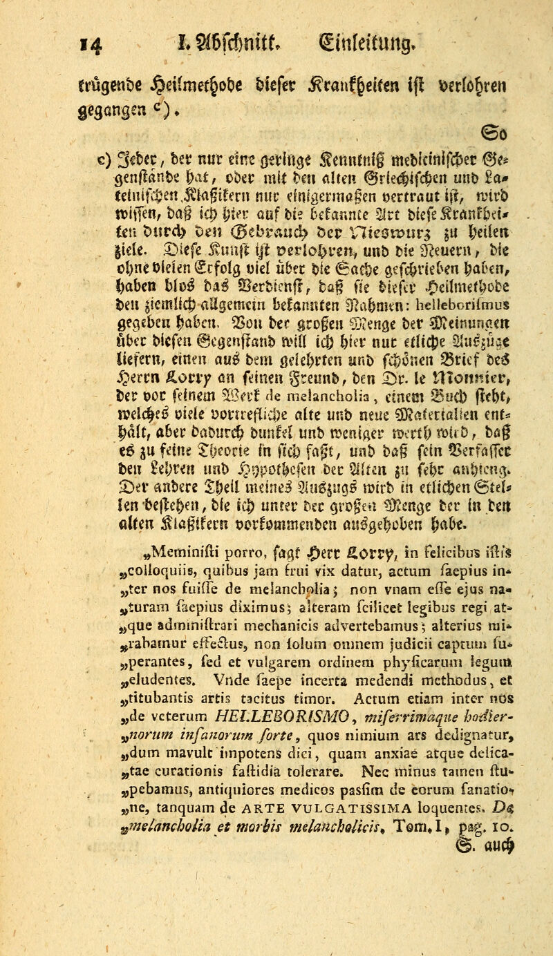 gegangen ^). c) 3^bcc, bev nur mt Qixlü^i :^ennrnlg mebicinlfijer &t^ Qtn(tänb^ ^atf tUt mit t^m alten ^vk<^i{d^m unt) £a* tdnifi$en,Äa§i^ern ttiic dnigermagen vertraut ijl, tüirb tt)iffen, t)ag icp^iev ouf tie bcfar.ntc 2lrt btcfe ^tönE^eu im ^iivdy t>tn (3tbv^ü6) bct Vlie0u>iirg ju l;cUert . jide. ^iefe ^uujt ijl t?erIo^reit/ unb tk dimmx, Mc ol)net)iden€cfo!g ml übn t)k ^Ba^i ^if^vkhm l^abcn, l)aben blo^ ba^ ?Oerbkn{!^ tag fie ^icfä' »O^ili^dbobc bell ^icttiüc^ aEgemcin befannten 9?a5mtn: heUeboriimus gegeben ^ahat ^^ou bec grogen ©iCnge t)iV ^D^einunaeri öbcc bicfeu ^cgsnffanb anlt ic|) l)fci* nuc cdtc^e Öliißiü^e liefern, dnen au^ bau ßdel)rtcn unt) f4)6ncit ^ricf be^ S^ivm &ovvy m fdnen greunb, ben £)r. le tllojinicr, Ijer OOC feinem ?IBei'f He melancholia, dnem *Su4) )l(bt> jvdi^ei^ oide »orrretTid^ß ßltc uub neue '^aktialkn mU ^dlt, aber babiir«^ bunM unb n^cniaer mertö i'ölrD, bog €ö ju fdne %^tmk in fccl) fagt, uab bßg fdn 55erfö(]cc ben £e!)reit tmb i^4)por^efnt Dec Eliten gii febc ani)tcni5. 2)^1 anbere 2:l)e{l mdne^ Slu^^ii^ö njirb in etlictjen ^ttU len beilegen, bie rc^ unrer bec cjriDgeii ^DD^^nge tcr in bett «l(en ^laftfecn t>i?rf0mmeubcn aii0gd)Dben |iabe. ^Meminffti porro, fagf ?J)erc ^Orr^, in felicibus illi's j^colioquiis, cjuibLis jam hm vix datur, actum iaepius in* 3„ter nos fuiÜe de melancbolia j non vnam eile ejus na* j^turam faepius diximus; alteram fcilicet legibus regi at- j>que adminiftrari mechanicls advertebamus; alterius tiii» j^iabamur cffeflus, non lolum oninem judicii captiun Tu* jjperantes, (ed et vulgarem oidinem phyficarum leguitt j„eJudentes. Vnde faepe incertä medendi mcthödus^ et j,titubantis artis tacitus timor. Actum etiam inter nOS 5,de vcterum HELLEBORISMO ^ miferrimaqtie hodter- '■ ^ yf7ionim infanoruTn forte, quos nimium ars dedignatur, j,dum mavult impotens dici, quam anxiae atque delica- j,tae curadonis faftidia toierare» Nee minus tarnen ftü- „pebamus, antiquiores medicos pasfim de corum fanatiOf j(,ne, tanquam de ARTE vulgatissima loquentes. Dg ^melancholia et mortis mslauckolids^ Töm«!^ psg. lo*