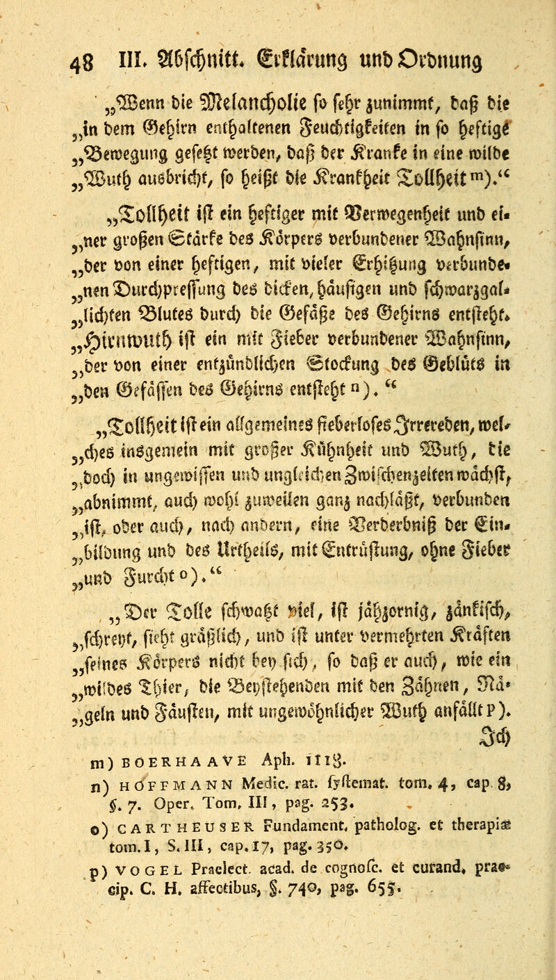 jjtn bem (?5e§irn en(§a(renen S^^cf/tigfeirm m fo ^eftigi' j,^emc(juiig gefe|t mecb^v bo| ber Jt'ranfc In eine milbc 55®ut§ auä&rid}t, fo §eipf biö ^ranf^dt Soü^ett^)*'' ^5*Sofi^eit i|I ein ^eftfgec mit 5?ermegen§eie unb ei« 5,ner großen ©Cdrfe bes Äorpcr^ öerbunbenec ®a^nfinn, „ber t)on einer heftigen, mit vieler €r^t|ung t>er5unbe« j^nen Durdjpreffung be6 bicfen, ^dupgcn imb fcömarjgat* ^jlic^fen Q3(ueeö burd) bie (Sefdge beö ©e^irns entjle^f* jÖUvntDUt^ if^ dn mit gieter »er&unbenef ®a^nftnn, ^jber t)on einer enf^imblid)cn ©tocfung be^ ®gfclut6 iu jjben ®efdf|m bea ©egirnö entjle^t n), ^« „^o(!f)eitiftHn ö%imefn!öfte6er[öfeg^rrerebcn,n5e[# 55d)e6 tn6gemein mit groger ^ü^nl^dt unb SJutf^, tie ^bod) in ungem!(|en unbun3(i1d}eu3«>ird)en^dtenn?dd)fl^ .^abnimmt^ aud) toot)i ^'Mmkn gan^ nöd)ldgf, t>erbunbeu ,!(!. ober aud), nad) nnöa-n, drte Slerberbnip ber €1«- 5^6i[bimg unb be$ lht{^eii$, mitSnCrüflung, o^ne Sie&cr ^,mb Surd)to)/^ , ,5©er Soße fi)m^t .*)id, ifl jd§äornfg, jänfifc^^ ^;fd)rei}f; fte^t grdfjüd), unb Ifl unter l>erme^rten Gräfte« jjfeine^ Ä6rpen$ nicbe 6ei) fid), fo baf^erßud)^ tt?te em 5,miibeö %i)UVf Ue iSepfld^enben mit ben 3^&^^^«/ ^^' 5 gdn unb Sduflai, mit urigem6§nüc^er ®uf^ anfallt P)» m)BOER«AAVS Aplh itiS- n) HöFFMANN Medic. rat. fyfteniät. tom, 4, cap. gj ^, 7. Oper, Tom. III, pag. 253. o) carthEüser Fundament, patholog. et therapiai tom.I, S.III, cap.17, pag. 35Ö* p) VOGEL Praclect. acad. de cognofc. et curand, prat* , €ip. C. H. afFectibus, §» 740, pag. 655.