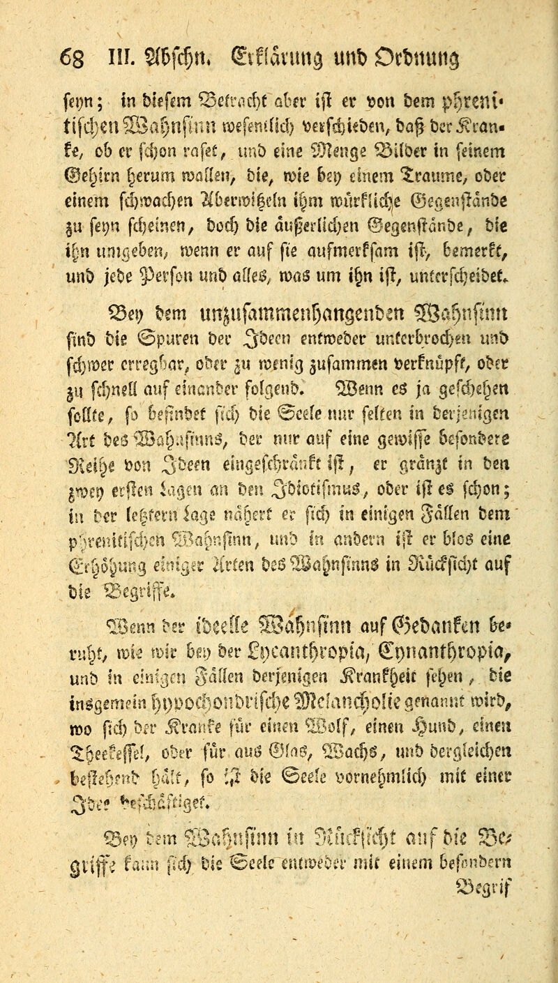 fepn; In bfefcm Sefriirf)t ahv i|I er t?on t)€m p^teni« ti[cl)en5öal)nfinn mfetMüd) ^cifdiiebm, t?af bcc Ä\^an« U, ob er |ci)on raf^e^. unb me ^Mmge ©Kber in [einem ©e(;irn ^erum mallen, bk, me &gp einem 2raume, ober einem fd}wad)m Mnm^dn i§m anlrfüi^e ©sgenjldnbc ju fepn fd^einen, boc^ ble di5pef[id}en ®egen(!dnt)e; tjie i^n unmhm^ wenn er auf fie öufmetffam t|I> Bemerff, unl) ]et)e 5^eifon unt) affe^^ mos um i§n ijl, untctjc^eibet,. fint) bis ©puren Dec 5^^^^^ enfmeber unfcrl)ro(f;m unb fd}iiöer crreg^iar^ obn* ^u tv>enl(] ^ufammen tjerfnupff, ot^cr ^u fd)n?li auf einander folgenb, ®enn c$ ja gefd}e§eit fötife, fo foftnöet \iä) hk ©edenur feffen In tQvjmQm ■'Jirt beS^SJa^iifmn^, bei* nur ouf eine gemiffe Bcfonbere 'Dielte 'omx ^^em eingefc^ranlt Ip; er grßn|t m bm pei? erflen ia^m an bm S^blotifmu^, ober ijlel fc^on; in ber (e|fei'u kgs ndgerü er f(^ in einigen 5<^^-^^» bem' p5mnfifc!)cn ®a^nfinn, unb In anbern i|l er blo^ eine &ipl)nt\Q dlliger ä'rCen beö 93a^nfinn$ in Siücf|ld}t auf bie Segrip* ®enn ^!r i&eeffe ^d^nfnin auf 6et)anfen &e* ru|t, n)i<2 mk brg bn £i)cantf)xopia, (lt)nant^xop\Oy unb In eintrifti %älkn berjenigen Mvant^m fd)m ^. bic insgemein ^i)i)OCftoilt)rifcl)e Mdand)Olk ernannt «?irb^ TOo p'c^ ber Ärarife für einm SBolf, einen ^3uiib^-£ineu %^uh\Jth ober für oisö ®faö, SBac^g, unb berglei^en * te|Ie5riib C^aff, fo i^t hk ©eefe t'Orne^miid) mit einer 3be? ^rj^dltlgef; Sei? bem SBaRnjInn i.n dlii(f\iM anfhk 53c; . gvilfe fa;ui pc^ bie ©celc cntmeöür mit man befl-nberri S3egrif ' /