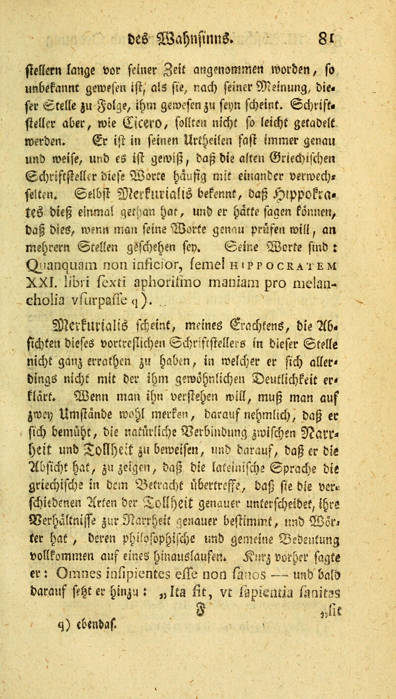 fietott fonge t?oP fdnsr 3^^^ angmommen t^othm, fo «nbgfannt gem^frtt ijl; als fie, nac^ feiner ^htnmg, bie« fer Stelle |u golge, i^m g€ii)#n5ii ftn;n fc^einf» @d)tlffi flettet: aber, mie (£icerO/ fofto nf^f fö (etcljc getaödt tD^rben» €r «(]: in feinen llrc|cifen fafl Immer genau unb meife, mh e$ i|l gemiß; ba^bie aiten (SxHd}i\d)en ©d)rift^e({ir bkfe ®0ree fyhfy mit einander mtroed)» filtm. ©dBjI Wltchmalli> btfennt, öap .^^ippcfra«, teö t)i€§ einmal geföan ^öf, mtl er §dtfe faam fonnen/ t)a| ble^,. av?nii maa feine WovU gmüu prüfen toUi j an me^rern &uiUn g^fd}e6«ii fe^» ©eine SBorre finb t Qimnquam non inficior, ferne! h i p p o cra re m XXI. libri fexri aphorümo maoiam pro melaa- choüa vfurpaffeq). . 9}leifurfaliö fc^einf, mmt$ €racf}fen6, bie 7(6* ftd}ten blefeö tjorcreflic^eri ©djriftfleöerö in biefgr (BMe md)t gan^ erratf^cn ^u ^aöen^ in meteer er fic^ oller* tilno^B t\id)t mit ber it)m gmo^nüdjen ©euflic^feit er* fldrf* 5Benn man ifjw Derjle^en mifl, muß man auf jmei? Umfidnbe mo^l merfen, baröiif ne^mlid); H^ er ft'd) bemu§f, bis iiaiiirüd)e ^er6inbuti{| itmfc^en SJarr^ ^eit mh Joff^eit lu 6emeifeti, unb barauf^ ta^ er bfa *^(bfii$t |at, ^u^ei{]en, bag bie lardnifd^s ©pradjg bie gnar)l(d)i in bsm Scfrad)^ ü6errre|fe; bafj fk bie t)er*'! f^iebmen ^Crfen ber ^Xoß^eit Benauer unCerfd}eibee, i^ve SJerpfCniffe 3ur3löit§dr oettauer beflimm^, iinb ®orj ter l^ae, bemi p^liofbp^ifd)^ unb ^emtine ©gbsiiCung toUfommen auf eines ^inauglaufert* ^iirj- mfget faqti er: Omnes iofipientes Qffii nort ßnos — utib bald t>arauf fe|e er §inju t ^Jta fit, vt lapkaua ftaitas