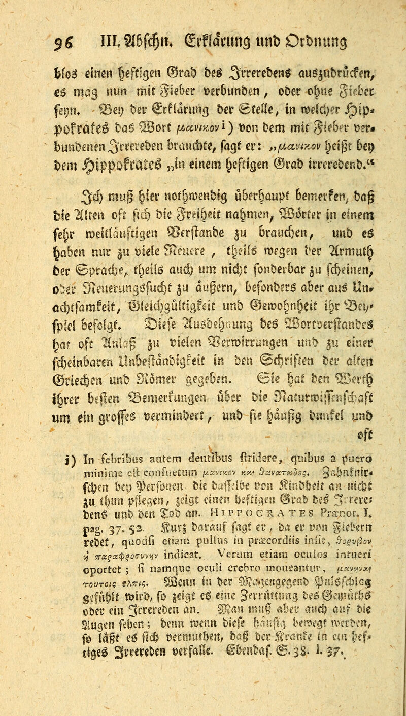 jg IIlSi6ft^iK grffamttö unD Dehnung Mo^ einen Igfflgm ©rat> be^ ^^rrereben^ ou^^ubrucfen, €^ mag nun mit Sieber t?gr6unbcn, ober c^ue gid^ec fej}n* ffiei) ber ^rftdruttg ber Stelle, in n>dcl}?r ^ip* pofcateö ba6 ®ort ^.Äy/y.ovi) t)on bem mir 5ie6a' t)er« bunb£n?n^rrcreben kaiicbte, fagt er: jyf/.ctviKov ^dj^t 6ei> tiem ^ippofi'ateö }#i einem ^efttgen ®rab irrerebenb.'* ^d) mn(; ^m not^njenbtg ükt^amt hetnexfen^ ba^ tk 'Hlteti oft ftc^ bk Srd&eit na^men^ ®orrer in etnent fe§r n)eitlaiiftigen %*erflanbe 5U brausen, unb eö ^a6en nur 511 ^jiele Steuere , tlyAl^ mrgen ber 2(rmut^ tjec ©l>rad)e^ t^eii^ auci) um md}t fonberbar ^u fd)einfn, o'Der Sleuerungöfuc^t ^u dupern^ befonbcr^ aber ün$ Uiu od}rfamfeit, ®(eid)9u(eigfcie unb Oemo^^n^eiC i§r^3fV' fpkl feefolgt Siefe 'Suobs^nung beö ^IBorroetftanbcS ^at oft Ktüap ju t^ielen ^ßetvokvun^m mb ^u einer fc^ein&aren llnSellünbi^feit in bm ©c^riften bcr altm @riecf/en unb dUmn gegc&gn. ©is 6at ben ®err^ i^rer beflen Semerfimgen über bie diatmtüiifmf-i^aft um ein grofi*^ tjerminberf, unb fie §dujig biiiifel unb ~ oft I) In febribüs autem deiitibus ßridere, quibus a piisrö miiiirne eil confuetum fz^^yry-ov ««f S-i:iVÄra;l£^, ^abnfnit* fc^at bey ^^erföneii bie baffelbe üon ^iiibfedt an nidjt p. Jf)ijn pfkACti^ |cigt dneri beftigen @rab fce^ ^-vnti t)cn6 unb ben S©b an. Hippocrates Pra^ior. T. .pag. 37.5;3. Svtiv^ barauf fagf er, ^a er t?on giehrtt rebet, quodfi etiam pultiis in prscordiis iniiv, ^^f-j/Jav 5^* 7rflj^Ä(f>fo<ryv-^v indicat. Verum etiam oculos infueri oportet ; fi nsmque oculi crebro moueantur, urc-Kjvxi g4:ful;lt t^ird, fo ^elgt e^ eine J^rrfifduig tCD@ci)iut5^ über du 3'crerebea an. 50^itn tnuj abr^ aii(^ auf hU Slugen f^f)en; benii mim tiefe baujt^ bemcgf mcrbcrt, fo Idgt e6 fic^ t)et!iiut!)eit, baf büc fraiU-e m m\ Ijif^ tige^ 3rreret)en i^crfaEe. §&fn^af. 6.3S. ^. 3r\