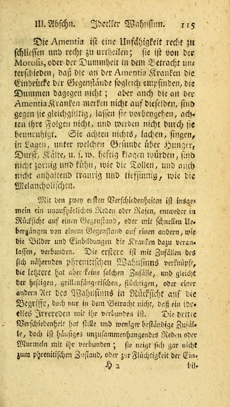 S)ie A,mentia iff eine llnfa'ljigfeit red>f ju ''  ; fie ift üon bei: entia Traufen t)ie ^ ^ , , ^, fieb caipfinDcn, Die S)ummen dagegen nid)t; afrer ancf) Die an Da* AmentiaSranfen nmtm niü)t auf t)iefeibeii/ p'nt) gegen ftegktdjguitii]; laffcu fie t)Ot^&ei).cje!}cn, acl}- tca if)re Solgeu nid)i, unD ti^erben n!c!)i ^m•cf; jie beunrariigu @ie ad}reii uiittö, ladim, fin^ai^ SDurj?; Jtalre/ u. f* id, ßefrig fmm roüvö'^n, (um nicijt jonug nnh fft^^ii; mie l)i^ Soüen, iin'o ouxly nrd')t aiU)airerit> rrauiia unD lieffmnig, t^i« bie mein ein unaufijorlidisö 9iet)2n ot^rr ^iafcn^ e!ua>(»örr in 9{ütff5d)t auf emn QjiQ,sn\taiib, c^er mif frfinsllm 11?» bergangm \)0n einaii ©ecenflanb auf daen anDürtt,mtß fiel) nat)erntjsn pl)venit?fd>^n 5Bar)!if!'imö t>erfnüpff, tie [cfgere (>at aber Wne folcben S^^f^^tfe, «nö s(dd}t -.- V ,- •-' -- - r^vt am Ue SöcgtlftC, öüd) tun* in hnu ^^madjt nW; t-ag eirs tDC- eli^^ ^rvereOen mir l&c t)fr(>unbcä ifl. X)ie Drirre ^evfd)kben^eie l)ot fliöe unb menfgn' Beflanblge S^faf« S^urmsfn mit it}V 'oaimn^en ; pe neigt (kIj gar nicf)C jum p^renitifc^en S'-^ilaiit), ober aurSlödjdßfeic to Sin-,