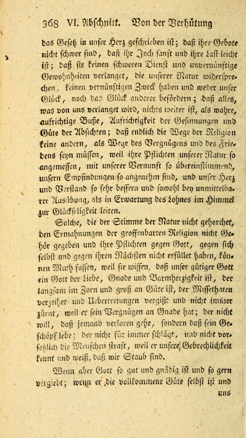 fcaö ®ef4 in unfec ^cx^ 3efd)ricben i|Ij t)a^ i§re®e6of« nldjt fd)mec fmb, tag ifjr ^odj fanft unb ifice iaft ieidn i\t; ^ö§ ftß f'dnen febroeren 33ien|I unb unt)ernünftige ©en?o()n^dfcn verlanget, bie unferer SJötur unb^rfprc» <f)en, feinen ,t)ernimfdQm 3n>2(f i)aher\ imb meber unfec (5)(ücF, nocl) bß @(uif anbcrec bef^rbern; iba§ nl(eg, ti?a6 t)on un^ t>ct:(anget mitb, nic^fö tmtev i(l, alö mo^re, ^ufvid)ti9e 55uge, 2(ufrid)dgfefü bev ©efinnungm unb. ®ure ber 3(btld>t^n; baj} cnbüd) bk S3ege ber Sieljgbn feine anb^rn, ölö 5ßei]e be^ Q3ergnugenö unb bes ^rie^ tenl fei)n mujfen.y weil t§re 53jiid)ten runfever dlcituv fo ongsmeffen, mit unferer SJernunfc fo ubereinflimmenb^ unfein €mpfinbun(?en fo angenehm pnb, unb unffr ^ec^ unb 2?.Tftanb fo fef^r be||ern unb \owoi){ bet) unmiftelba. tec Tiuöu&ung, alö in Snvartung beöio^^neö im ^immd im @\M{A\0dt ieiten. @ö(d)e, bie ber Stimme ber S^öfur nic^f ge^orc^et, ben £rma§nun(}en ber geoffenbarten !Se(igion nicht (?je« pr gegeben unb ibre §3fltd)ren gegen ©oft, gegen pc& fäb^t mh gsgi^n t^ven 91dd)|Ien nic!)t erfüllet (^oben, fon* mn '^Int^ fafi>?i, ttjeil fie roiffm, bap unfer gütiger ®ott m ®ott ber ikhCf ©nahe unb Sarm^er^gfdf tft, ber langfam im B^^^ ^^^ B^'^^ ^^ '®^'^ ^i^/ ^^^ S)?ijfet^ateß uvmht unb llebcrtr^rungcn t^ergigt nnb nid}t imitier |uriif, ttjeil er feiniSergnügen an ©nnbe (;at; bßr nid)( iüiif, bnp jemaiVo verloren g?§e, fcnbern bag f'in ®€* fd)epf lebe: ber nid)t für immer fdMqt, tüib nidyf t)or* fe|iicl) bie ?9itnifd)en flraff, meil er unferel ©ebred}lid;leit fennf unb meip, bafj mir ©taub (inb> ®eün aber @otC fo gur unb gnabig ijl unb fo gern t)^rgkbt; mcnn er ,bie ^clifornmene ®üte feibjl i|l unb