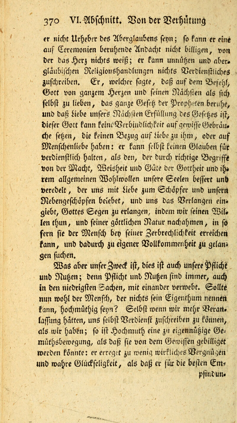 er n!cf)C Ur^eSrr beö ?(6^rgfau&enö ft?^n; fo fann et eint öuf Zeremonien beni^enöe ?{nt>dd)t nidjt billigen, t?on her baö ^er| nid^fö »eip; er fonn unnu|en mt> abevk £,{änhi\d)m S\eliQm$l)QUh{unqm nicbfg ^ert'ienjlii^eö •* 3ufd)reiben^ €r, ttjeldjer fngfe/ bcg auf feem ^efe'pf> ©ort \)on ganzem »^er^en unb feinen 9^dä)fien aU fidi) felbfl ^u (leben, baö ganje (?3efe| ber ^v^piymn bem^e, «nö ba^ iiebe unfern Stämmen &fnlinng beg @?ff'|e6 i\\ tiefer ©ort fann feine®erbinbfici}leif auf .qemi|fe0ebrdu* c^e fe|en, bie feinen Se^ug auf Hebe ^u i^m, ober auf SSKenf^endebe ^absn: er fann felb\i feinen ©lauben fui^ »erbienjilid) galten, aU beu, ber burcfi richtige Segriff^ Don ber 2)iac^e, ®ei6^eif unb ®ute ber ©ott^eif unbt§i rem allgemeinen ffio^lmoden unfere ©eelen bejferf unl »erebelt, ber unö mit Hebe |um ©djopfer unb unfet^tl SJebengefc&opfen belebet, mb uns bas ©erfanden ein- riebt, ®otteö ©egen ju erfangen, ittbem n>ir feinen ®iif# lentt^un, unb feiner göttlichen 3^atur nac6ar;>men, in fd fern ftc ber i9Tenfc& bep feiner 36fbrect)Iict)feit crreicbert fann, unb baburc^ ju eigener 33oÜfommen§eit ^U gefans genfuc^en. 50Baö aber unferSn^erf ijl, bieg i(! äu^ unfere ^fli^l. unb 97u|en; benn 5^pid)t unt 3Ru|en finb immer, aucÖ in ben hiebrigften Backen, mit einanber t)ertt)ebt. (Bofft^ nun »0^1 ber 9)?enfrf), ber hid)fö fein ftgene^um nennen fdnn, ^od}mut^ig fei;n? ©elbj! toem mir me^r 9[?eratt. laffung Ratten, un^ felbjl ©erbienp jufd)rei(?en |u fdttnen^ (ik mit ^abm; fo ift ^od)müt^ eine^n eigenhu^lge ®e= mütf^öbemegung, al$ ba^ f\e 'oon bem (Seroijfen gebiflic^ü merben fonnte: er erregit ^u meniq n)irflid)fö SJergnu^jen «nb ma^re ©(ücffeligfeit, al$ ba^ er für bie bejleh €m* pfinbun« ■^^»ir,^