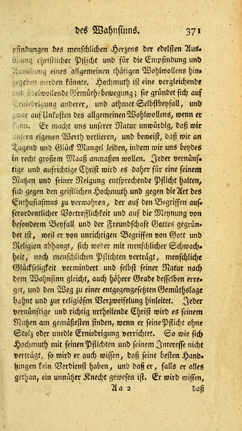 üvuna, cpriflüiber ^tl^d)!; iinb für t>ie Smpfinbung imb a^'gebs^n jt^crb^n fonnte» ^od)mut^ ijl eine oergtdc^enbe t-nt?,ubfc*(n)oiIenbeSemür^H()emegung; fce gnmbct fte^ auf <,niiöbri^ung anbera, imb ae§metASdb|Ibet;fan, unb if auf Unfojien beö aÜ3cmeinen®o|ln)o[{enö^ wenn €C !♦ €c maci)t \xxs^ unferer Siatur immutbig, bag mit UBfi^rn eigenen ^1Bertt> t)er(ieren, unb beroeijl, ba^ mir ort Sugenb unb ®iü(f COtangcl jeibeti, inbem mir uttö bepbeg in red)f grogem ?SIaü§ anmaßen woHem 3'^ber t)ernunf« 4ige unb aufrid)tige S^rijl mirb es bat^cr für eine feinem 9]u|en unb feiner Steigung entfpred)enbc J^fiic^f ^alren^ fid) Q^zo^'^xi ben g?iitkid)en ^pd)muf^ unb gegen bteTlre beö ^nt§uf{nfmuö ju tjeriDaf^ren / ber auf ben1S«*grijfen auf* ferorbentlic^er $?pr(rejf(idjfeic unb auf ^\t 9)]ft?nung t)on befonberm S5ei)fa[( unb ber 5reunbfd;aft ©ottej? gegrün« bet ijl, xot\\ er t)on unrid^tigen 93egriffen Don ®ott unb 9ieIigion abfjangf, ftc^ n)e^er mif menfd)iic^er ©d^mac^- §€ie, noc^ menfc&Iic^en 9)flid)ten vertragt, menfc^fid?c OlüdPfeligfeit tjerminbert unb fe(b(l feiner Slafur nac^ bem ®af)nfmn ^M)K, auc^ ^o^ere ®rabe beffelben errc« %Hf^ unb ben S5eg ^u einer cntgegengefe|een ©emü(§öfagß ba|nt m^ 3ur religiofen fBer^weifefung ^infeitet ^eber t>ernunftige unb richtig urf^eifenbc S^rifi wirb eö feinem Slu|en am getndgejien jinben, wenn er feine 53fTid}t ^\x\t ©fol^ ob^r \xmVit £rniebrigung berridjfef» ©0 n)ie fid> Jpod>muC^ mit feinen 5^flid)ten unb feinem 3tsre|fe nidje t)er(rdg^ fo mirb er auc^ roijfen, ^0% feine beflen J^anb- lungen fein ^erbtenjl ^aben, unb \iQ% er, fafiß er nüeg get^ün, ein unnü^cr Äned}t gemefen ijl. €r roirb mijf^n, 21 a 2 böp