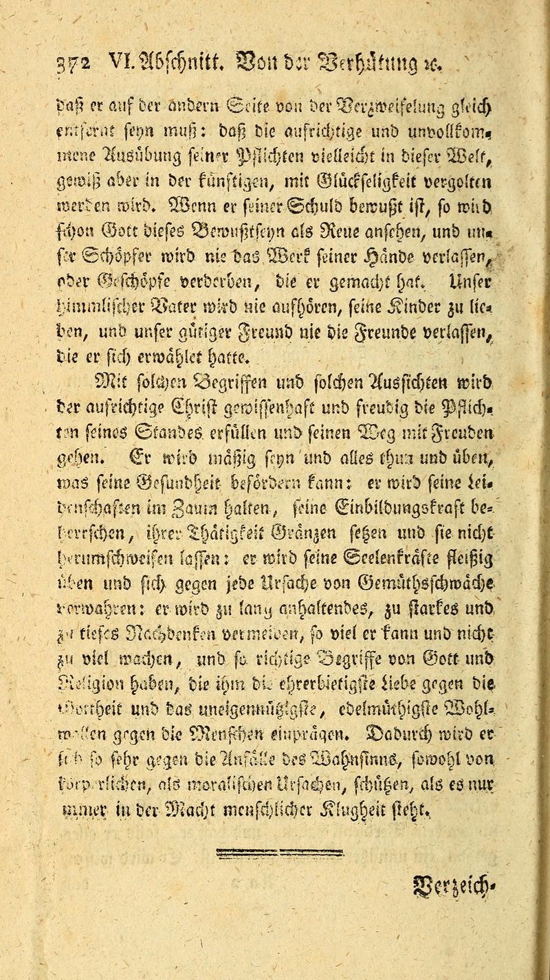 fcafi et auf bet onba-n ©cire tjcn ber Olev^n^elfelun^ gfctc^ fntfcti\t fei)n mu|]: böfi iDie mhldjüge unb unt^oüiomf mene 2tiiö5Kmng fdn^r 5^|]i4ren t)ieüeicf)t In biefcv uBelt, Qmi'ß abiv in t)er fän\ü^n, mit ©lucffeltgftit t)ergo(t(n Et^rttn it)ivb. SBcnn er filmet ©c&ulb beiruf^t ifl, fo itiib fi;on (Böte biefeö 25eri)u|5tfei)!i g(s Svcuö anfc&ai, unb imn fc^ @d)öpf?i* iinvb nie t^a!S.®crf flancr .^cmöe y)cr(aj]en^> obt^r (^efc^Dpfe t)crbci'&ai, t»ie et (^'^ma'A)t f)af* Unfer l:imm[ifö)et: QJafer mkt) t^ie ßuf[)6i:cn, feine ivinber ^u \k^ bcn, unb unfer gürjnev ^remiö nie ^is 5ceunt)e Derlajf«?»/ tie er fid) ern?d^lcr ^afte> ) 9I:t fo(a}fn örgriff^n uitt) fb(c{)^n 'Mu^ficö^ett «?irb t^r auftic^rige Sfirijl g?n)i|]f nfjaft unb freubig bie 5^;^id)« t?n feinü^ ©i^anbeö, erfüllen unt> feinen ©cg initgrcaben i]f()en» €r itnrb indljfg ff^n'unb aOeg r^u:i unbubm/ ii)4i^ feine ®efunb§eit bcförkru fannt er mir^ feine id* UnP:)a\tm im '^min ^alfen^ f^ine (Jin&ilbungöfröft &e«/ lcrrfd)C'n, \\)x.v:%^^at\%U\t®'d.nim fe|eu unb fie nid}t I;h rumfAmeifcn (üjFen: er rölvb feine ©eelenfrdfte ffcigig u6en unb fic!> gegen jebe l!rfa($'e ^on ®emiit()5fc!)n?dd)^. i;-mDa&ren: er mirb |i! (an^j fin^öftenbe^^ 5u {iarfe^ unb/ ^^i tk\c$ 3V.4bcnfai t^nmduei^, fo mi er fann unb nic^c- ^.if i^iel \vad)m, unb fa tid/iige'^igriffe üon @ott unb f^veügion ^a8eii, bie u)\m bi^ ei)rer()iefig|re He&e geg^n bie *.-'?crrl)eit mh Mi unelgemiullgl!^, ebe(mi4if)igSe ®of^U üp'f'cn grgch bi^ 5}ii'nfcf)<n ^inprdqcn» ©cburd) mirb er M- ft fe^r g^gen bie'HnfaiJe bcö'ußa^nfinng,- fbmo^l v»on; l'örp r[ici?crt, olö moranfdjeiillrfac^^en^ fd)u|en.^ alö i^mt mmev inber S^kdjf menfd)iic^er ^[iig§eit ftei^e* ^m^^4*