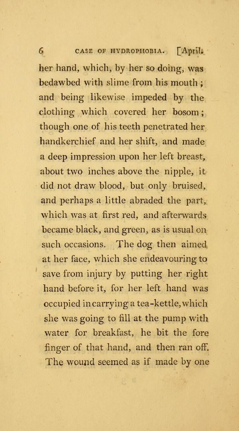 her hand, which, by her so doing, was bedawbed with slime from his mouth ; and being likewise impeded by the clothing which covered her bosom; though one of his teeth penetrated her handkerchief and her shift, and made a deep impression upon her left breast, about two inches above the nipple, it did not draw blood, but only bruised, and perhaps a little abraded the part, which was at first red, and afterwards became black, and green, as is usual on such occasions. The dog then aimed at her face, which she endeavouring to save from injury by putting her right hand before it, for her left hand was occupied in carrying a tea-kettle, which she was going to fill at the pump with water for breakfast, he bit the fore finger of that hand, and then ran off. The wound seemed as if made by one