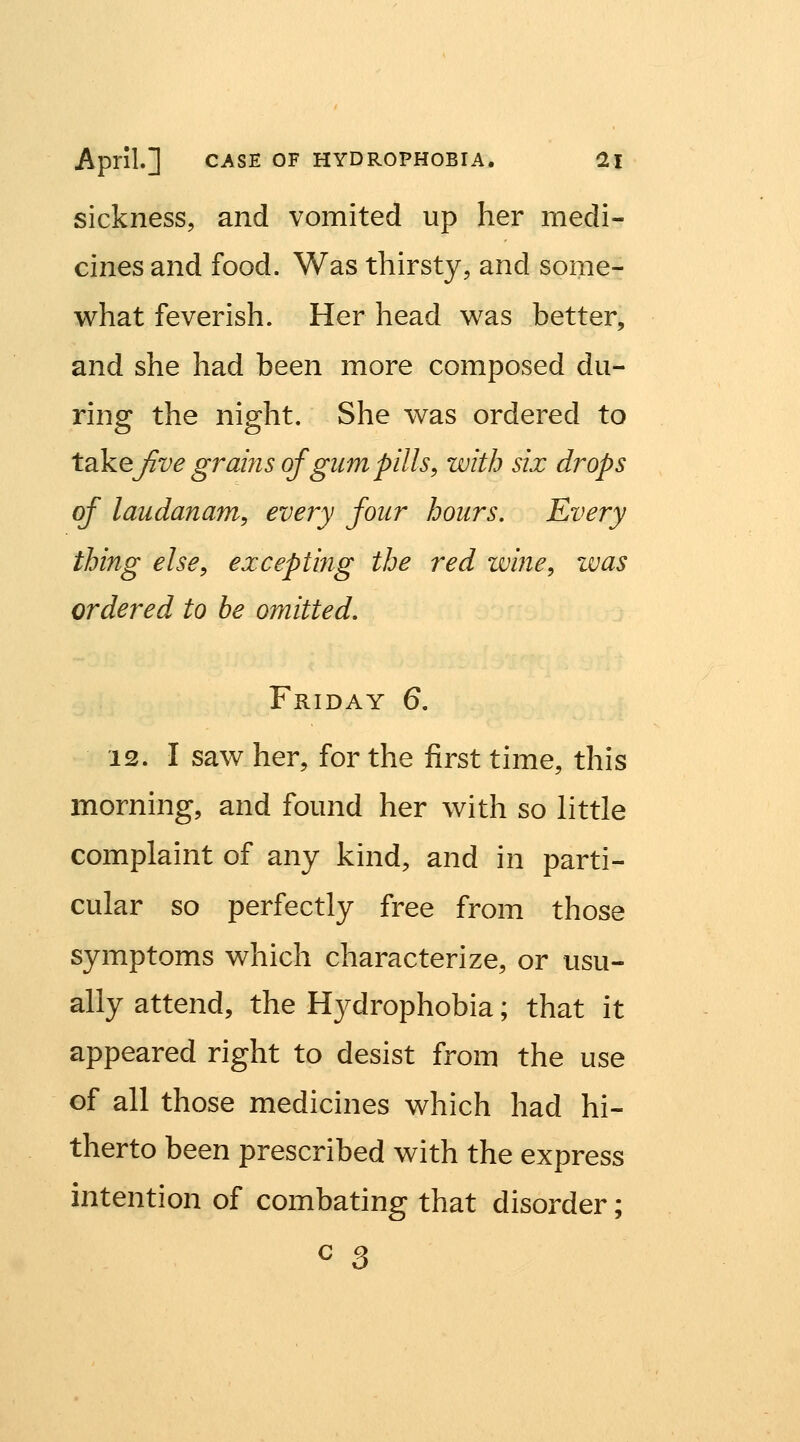 sickness, and vomited up her medi- cines and food. Was thirsty, and some- what feverish. Her head was better, and she had been more composed du- ring the night. She was ordered to takej^ve grains of glim pills, with six drops of laudanum, every four hours. Every thing else, excepting the red wine, ivas ordered to be omitted, Friday 6. 12. I saw her, for the first time, this morning, and found her with so little complaint of any kind, and in parti- cular so perfectly free from those symptoms which characterize, or usu- ally attend, the Hydrophobia; that it appeared right to desist from the use of all those medicines which had hi- therto been prescribed with the express intention of combating that disorder; c 3