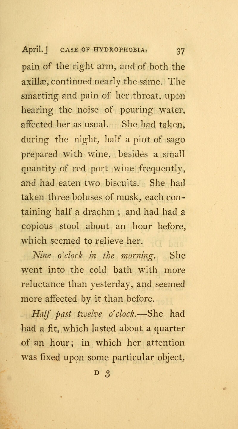 pain of the right arm, and of both the axillae, continued nearly the same. The smarting and pain of her throat, upon hearing the noise of pouring water, affected her as usual. She had taken, during the night, half a pint of sago prepared with wine, besides a small quantity of red port wine frequently, and had eaten two biscuits. She had taken three boluses of musk, each con- taining half a drachm ; and had had a copious stool about an hour before, which seemed to relieve her. Nine o'clock hi the morning. She went into the cold bath with more reluctance than yesterday, and seemed more affected by it than before. Half past tzvelve o'clock.—She had had a fit, which lasted about a quarter of an hour; in which her attention was fixed upon some particular object,