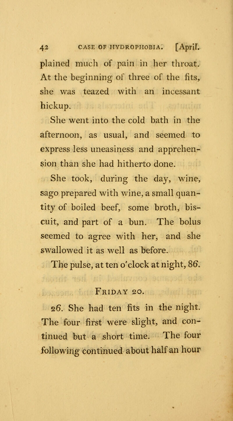 plained much of pain in her throat. At the beginning of three of the fits, she was teazed with an incessant hickup. She went into the cold bath in the afternoon, as usual, and seemed to express less uneasiness and apprehen- sion than she had hitherto done. She took, during the day, wine, sago prepared with wine, a small quan- tity of boiled beef, some broth, bis- cuit, and part of a bun. The bolus seemed to agree with her, and she swallowed it as well as before. The pulse, at ten o'clock at night, 86. Friday 20. 26. She had ten fits in the night. The four first were slight, and con- tinued but a short time. The four following continued about half an hour